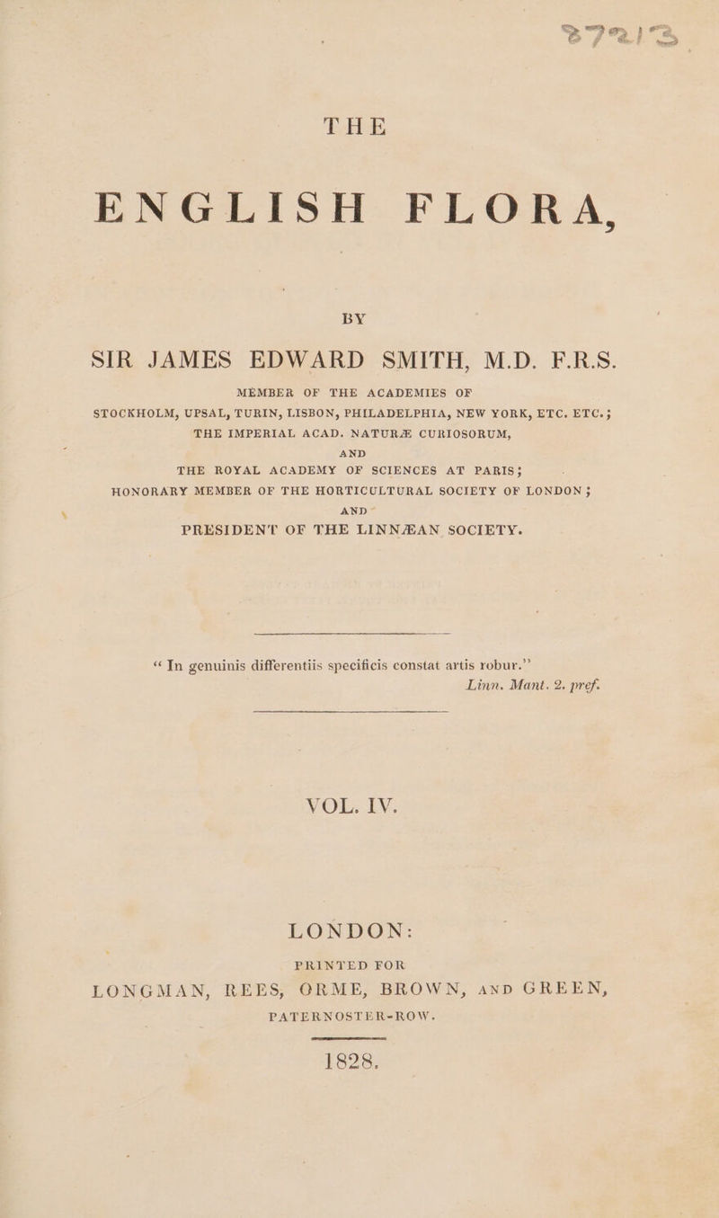 THE ENGLISH FLORA, BY SIR JAMES EDWARD SMITH, M.D. F.R:S. MEMBER OF THE ACADEMIES OF STOCKHOLM, UPSAL, TURIN, LISBON, PHILADELPHIA, NEW YORK, ETC. ETC.; THE IMPERIAL ACAD. NATURZ CURIOSORUM, AND THE ROYAL ACADEMY OF SCIENCES AT PARIS; HONORARY MEMBER OF THE HORTICULTURAL SOCIETY OF LONDON ; AND PRESIDENT OF THE LINNAEAN SOCIETY. “In genuinis differentiis specificis constat artis robur.”’ Linn. Mant. 2. pref. VOU..LY. LONDON: PRINTED FOR LONGMAN, REES, ORME, BROWN, anpD GREEN, PATERNOSTER-ROW. 1828.