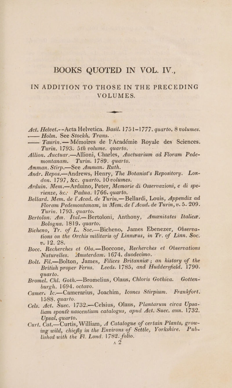IN ADDITION TO THOSE IN THE PRECEDING VOLUMES. ————— Act. Helvet.--Acta Helvetica. Basil. 1751-1777. quarto, 8 volumes. -—— Holm. See Stockh. Trans. |. f — Taurin,— Mémoires de l’Académie Royale des Sciences. Turin. 1793. 5th volume. quarto. Allion. Auctuar.—Allioni, Charles, Auctuarium ad Floram Pede- montanam. Turin. 1789. quarto. Amman. Stirp.—See Amman. Ruth. Andr. Repos.—Andrews, Henry, The Botanist’s Repository. Lon- don. 1797, &amp;c. quarto. 10 volumes. Arduin. Mem.—Arduino, Peter, Memorie di Osservazioni, e di spe- rienze, &amp;c.. Padua. 1766. quarto. : Bellard. Mem. de V Acad. de Turin.— Bellardi, Louis, Appendix ad Floram Pedemontanam, in Mem. de V Acad. de Turin, v. 5. 209. Turin. 1793. quarto. Bertolon. Am. Ital.—Bertoloni, Anthony, Amenitates Italice. Bologna. 1819. quarto. Bicheno, Tr. of L. Soc——Bicheno, James Ebenezer, Observa- tions on the Orchis militaris of Linneus, in Tr. of Linn, Soc. v.12. 28. Bocce. Recherches et Obs.—Boccone, Recherches et Observations Naturelles. Amsterdam. 1674. duodecimo. » Bolt. Fil.—Bolton, James, Filices Britannie ; an history of the British proper Ferns. Leeds. 1785, and Huddersfield. 1790. uarto. Bromel. Chl. Goth.—Bromelius, Olaus, Chloris Gothica. Gotten- burgh. 1694. octavo. Camer. Ic.—Camerarius, Joachim, Icones Stirpium. Frankfort. 1588. quarto. Cels. Act. Suec. 1732.—Celsius, Olaus, Plantarum circa Upsa- liam sponte nascentium catalogus, apud Act. Suec. ann. 1732. Upsal. quarto. Curt. Cat.—Curtis, William, 4 Catalogue of certain Plants, grow- ing wild, chiefly in the Environs of Settle, Yorkshire. Pub. lished with the Fl. Lond. 1782. folio. A2