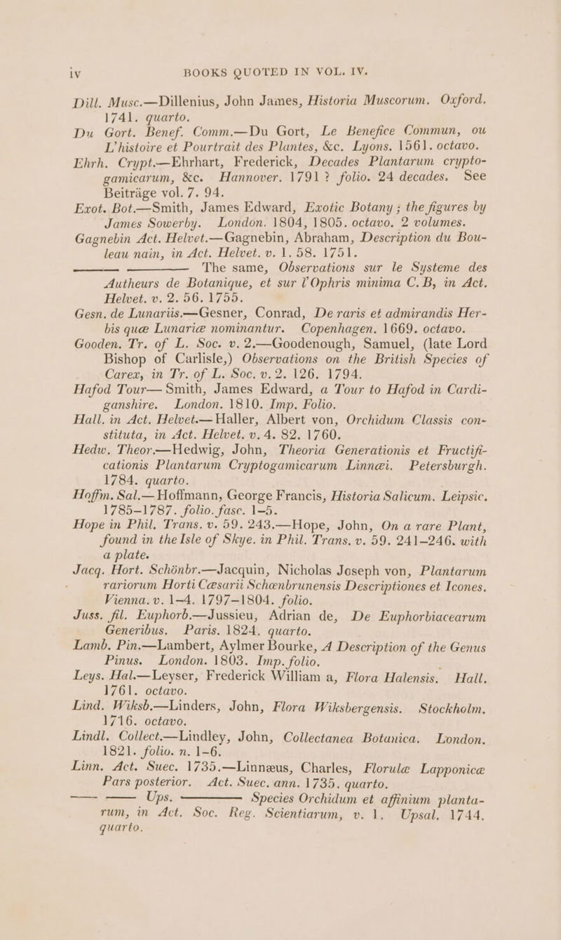 Dill. Musc.—Dillenius, John James, Historia Muscorum. Oxford. 1741. quarto. Du Gort. Benef. Comm.—Du Gort, Le Benefice Commun, ou L’ histoire et Pourtrait des Plantes, &amp;c. Lyons. 1561. octavo. Ehrh. Crypt.-—Ehrhart, Frederick, Decades Plantarum crypto- gamicarum, &amp;c. Hannover. 1791? folio. 24 decades. See Beitrage vol. 7. 94. Exot. Bot.—Smith, James Edward, Exotic Botany ; the figures by James Sowerby. London. 1804, 1805. octavo. 2 volumes. Gagnebin Act. Helvet.—Gagnebin, Abraham, Description du Bou- leau nain, in Act. Helvet.v. 1.58. 1751. The same, Observations sur le Systeme des Autheurs de Botanique, et sur VOphris minima C. B, mn Act. Helvet. v. 2. 56.1755. Gesn. de Lunariis.—Gesner, Conrad, De raris et admirandis Her- bis que Lunarieé nominantur. Copenhagen. 1669. octavo. Gooden. Tr. of L. Soc. v. 2.—Goodenough, Samuel, (late Lord Bishop of Carlisle,) Observations on the British Species of Carex,.in Tr. of L. Soc. v. 2. 126. 1794. Hafod Tour— Smith, James Edward, a Tour to Hafod in Cardi- ganshire. London. 1810. Imp. Folio. Hall. in Act. Helvet.— Haller, Albert von, Orchidum Classis con- stituta, in Act. Helvet. v. 4. 82. 1760. Hedw. Theor —Hedwig, John, Theoria Generationis et Fructifi- cationis Plantarum Cryptogamicarum Linnei. Petersburgh. 1784. quarto. Hoffm. Sal.— Hoffmann, George Francis, Historia Salicum. Leipsic. 1785-1787. folio. fase. 1-5. Hope in Phil, Trans. v. 59. 243.—Hope, John, On a rare Plant, found in the Isle of Skye. in Phil. Trans. v. 59. 241-246. with a plate. Jacq. Hort. Schénbr.—Jacquin, Nicholas Joseph von, Plantarum rariorum Horti Cesarii Schenbrunensis Descriptiones et Icones. Vienna. v. 1-4. 1797-1804. folio. Juss. fil. Euphorb.—Jussieu, Adrian de, De Euphorbiacearum Generibus. Paris. 1824. quarto. Lamb, Pin.—Lambert, Aylmer Bourke, 4 Description of the Genus Pinus. London. 1803. Imp. folio. j Leys. Hal.—Leyser, Frederick William a, Flora Halensis. Hall. 1761. octavo. Lind, Wiksb.—Linders, John, Flora Wiksbergensis. Stockholm. 1716. octavo. Lindl. Collect.—Lindley, John, Collectanea Botanica. London. 1821. folio. n. 1-6. Linn. Act. Suec. 1735,—Linneus, Charles, Florule Lapponice Pars posterior. Act. Suec. ann. 1735. quarto. Ups. Species Orchidum et affinium planta- rum, in Act. Soc. Reg. Scientiarum, v. 1. Upsal. 1744. quarto, —_————