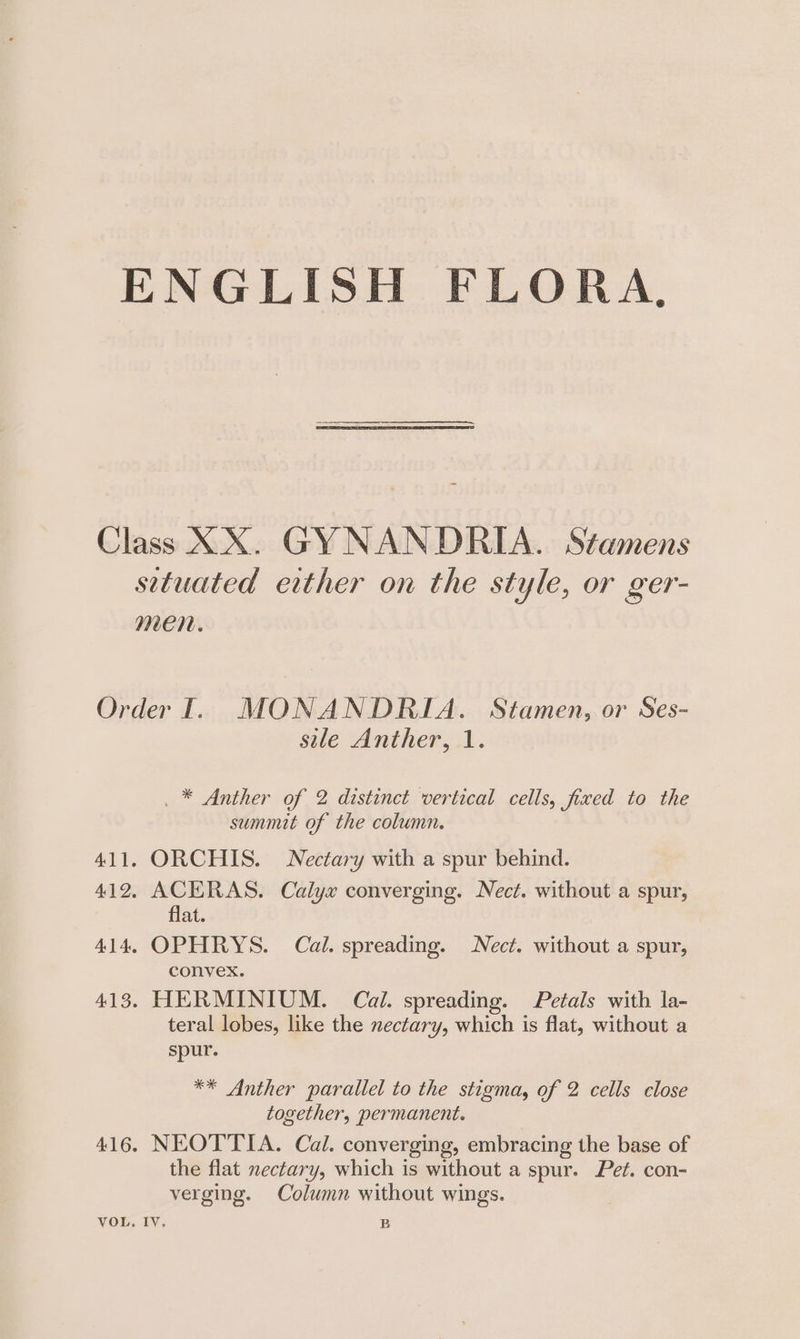 ENGLISH FLORA, Class XX. GYNANDRIA. Stamens setuated either on the style, or ger- men. Order I. MONANDRIA. Stamen, or Ses- sile Anther, 1. _ * Anther of 2 distinct vertical cells, fixed to the summit of the column. 411. ORCHIS. Nectary with a spur behind. 412. ACERAS. Calyx converging. Nect. without a spur, flat. 414, OPHRYS. Cal. spreading. Nect. without a spur, convex. 413. HERMINIUM. Cal. spreading. Petals with la- teral lobes, like the nectary, which is flat, without a spur. ** Anther parallel to the stigma, of 2 cells close together, permanent. 416. NEOTTIA. Cal. converging, embracing the base of the flat nectary, which is without a spur. Pet. con- verging. Column without wings. VOL. IY. B