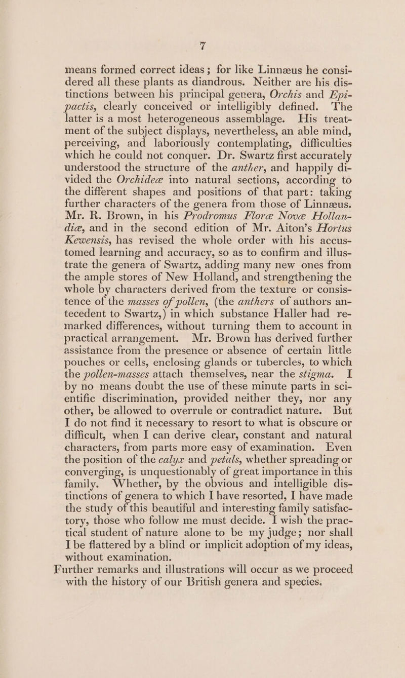 means formed correct ideas; for like Linnzeus he consi- dered all these plants as diandrous. Neither are his dis- tinctions between his principal genera, Orchis and Epi- pactis, clearly conceived or intelligibly defined. The latter is a most heterogeneous assemblage. His treat- ment of the subject displays, nevertheless, an able mind, perceiving, and laboriously contemplating, difficulties which he could not conquer. Dr. Swartz first accurately understood the structure of the anther, and happily di- vided the Orchidee into natural sections, according to the different shapes and positions of that part: taking further characters of the genera from those of Linnzeus. Mr. R. Brown, in his Prodromus Flore Nove Hollan- die, and in the second edition of Mr. Aiton’s Hortus Kewensis, has revised the whole order with his accus- tomed learning and accuracy, so as to confirm and illus- trate the genera of Swartz, adding many new ones from the ample stores of New Holland, and strengthening the whole by characters derived from the texture or consis- tence of the masses of pollen, (the anthers of authors an- tecedent to Swartz,) in which substance Haller had re- marked differences, without turning them to account in practical arrangement. Mr. Brown has derived further assistance from the presence or absence of certain little pouches or cells, enclosing glands or tubercles, to which the pollen-masses attach themselves, near the stzgma. I by no means doubt the use of these minute parts in sci- entific discrimination, provided neither they, nor any other, be allowed to overrule or contradict nature. But I do not find it necessary to resort to what is obscure or difficult, when I can derive clear, constant and natural characters, from parts more easy of examination. Even the position of the calyx and petals, whether spreading or converging, is unquestionably of great importance in this family. Whether, by the obvious and intelligible dis- tinctions of genera to which [ have resorted, I have made the study of this beautiful and interesting family satisfac- tory, those who follow me must decide. I wish the prac- tical student of nature alone to be my judge; nor shall I be flattered by a blind or implicit adoption of my ideas, without examination. Further remarks and illustrations will occur as we proceed with the history of our British genera and species.