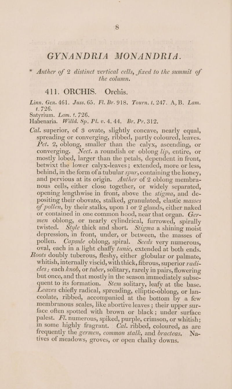 GYNANDRIA MONANDRIA. * Anther of 2 distinct vertical cells, fixed to the summit of the column. 411. ORCHIS. Orchis. Linn. Gen. 461. Juss.65. Fl. Br.918. Tourn. t. 247. A,B. Lam. t.726. Satyrium. Lam. t. 726. Habenaria. Willd. Sp. Pl. v. 4.44. Br. Pr. 312. Cal. superior, of 3 ovate, slightly concave, nearly equal, spreading or converging, ribbed, partly coloured, leaves. Pet. 2, oblong, smaller than the calyx, ascending, or converging. Necz. a roundish or oblong Jip, entire, or mostly lobed, larger than the petals, dependent in front, betwixt the lower calyx-leaves ; extended, more or less, behind, in the form ofa tubular spur, containing the honey, and pervious at its origin. Anther of 2 oblong membra- nous cells, either close together, or widely separated, opening lengthwise in front, above the stigma, and de- positing their obovate, stalked, granulated, elastic masses of pollen, by their stalks, upon 1 or 2 glands, either naked or contained in one common hood, near that organ. Ger- men oblong, or nearly cylindrical, furrowed, spirally twisted. Style thick and short. Stigma a shining moist depression, in front, under, or between, the masses of pollen. Capsule oblong, spiral. Seeds very numerous, oval, each in a light chaffy tunic, extended at both ends. foots doubly tuberous, fleshy, either globular or palmate, whitish, internally viscid, with thick, fibrous, superior radi- cles ; each knob, or tuber, solitary, rarely in pairs, flowering but once, and that mostly in the season immediately subse- quent to its formation. Stem solitary, leafy at the base. Leaves chiefly radical, spreading, elliptic-oblong, or lan- ceolate, ribbed, accompanied at the bottom by a few membranous scales, like abortive leaves ; their upper sur- face often spotted with brown or black; under surface palest. #7. numerous, spiked, purple, crimson, or whitish; in some highly fragrant. Cal. ribbed, coloured, as are frequently the germen, common stalk, and bracteas. Na- tives of meadows, groves, or open chalky downs.