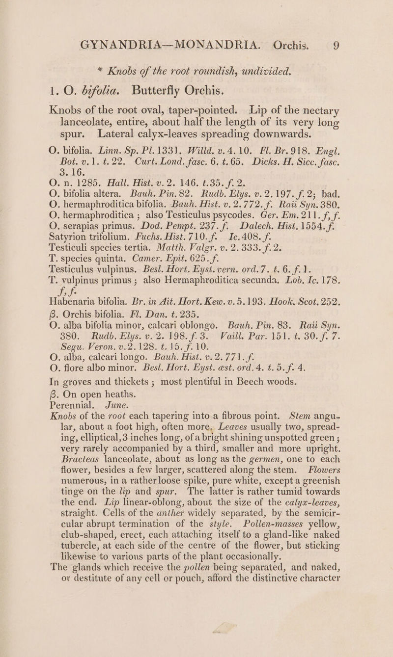 * Knobs of the root roundish, undivided. 1. O. b¢foha. Butterfly Orchis. Knobs of the root oval, taper-pointed. Lip of the nectary lanceolate, entire, PES half the length of its very long spur. Lateral calyx-leaves spreading downwards. O. bifolia. Linn. Sp. Pl. 1331). Willd. v.4.10. Fl. Br.918. Engl. Bot. v.1. t.22. Curt. Lond. fase. 6. t.65. Dicks. H. Sicc. fase. 3. 16. O.n. 1285. Hall. Hist-v. 2. 146. t.35. f. 2. | O. bifolia altera. Bauh. Pin.82. Rudb. Elys. v.2.197. f.2; bad. O. hermaphroditica bifolia. Bauh. Hist. v.2.772. f. Raii Syn. 380. O. hermaphroditica ; also Testiculus psycodes. Ger, Em. 211. f, f. O. serapias primus. Dod. Pempt. 237. f. Dalech. Hist, 1554. f Satyrion trifolium. Fuchs. Hist.710.f. Ic.408. f. Testiculi species tertia. Matth. Valgr. v. 2.333. f. 2. T. species quinta. Camer. Epit. 625. f. Testiculus vulpinus. Besl. Hort. Eyst.vern. ord.7. t. 6. f.1. T. vulpinus primus ; also Hermaphroditica secunda. Lob, Ic. 178. SF Habenaria bifolia. Br. in Ait. Hort. Kew. v. 5.193. Hook. Scot. 252. 6. Orchis bifolia. Fl. Dan. t. 235. O. alba bifolia minor, calcari oblongo. Bauh. Pin. 83. Raii Syn. 380. Rudb. Elys. v. 2. 198. f.3. Vaill. Par. 151. t. 30. f. 7 Segu. Veron. v.2.128. t. 15. f. 10. O. alba, calcari longo. Bauh. Hist. v. 2.771. f. O. flore albo minor. Besl. Hort. Eyst. est. ord.4. t.5.f. 4. In groves and thickets ; most plentiful in Beech woods. 6. On open heaths. Perennial. June. Knobs of the root each tapering into a fibrous point. Stem angu. lar, about a foot high, often more, Leaves usually two, spread- ing, elliptical, 3 inches long, ofa bright shining unspotted green ; very rarely accompanied by a third, smaller and more uptight. Bracteas lanceolate, about as long as the germen, one to each flower, besides a few lar ger, scattered along the stem. Flowers numerous, in a rather loose spike, pure white, except a greenish tinge on the lip and spur. The latter is rather tumid towards the end. Lip linear-oblong, about the size of the calyx-leaves, straight. Cells of the anther widely separated, by the semicir- cular abrupt termination of the style. Pollen-masses yellow, club-shaped, erect, each attaching itself to a gland-like naked tubercle, at each side of the centre of the flower, but sticking likewise to various parts of the plant occasionally. The glands which receive the pollen being separated, and naked, ov destitute of any cell or pouch, afford the distinctive character