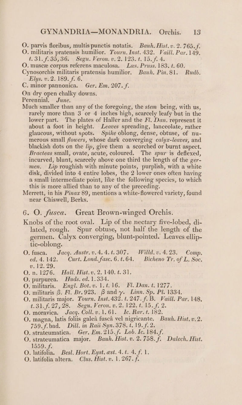 O. parvis floribus, multis punctis notatis. Bauwh. Hist.v. 2.765. f. O. militaris pratensis humilior. Tourn. Inst. 432. Vaill. Par. 149. t. 31. f.35,36. Segu. Veron: v. 2..123.¢. 15. f. 4. O. musce corpus referens maculosa. Les. Pruss. 183. t. 60. Cynosorchis militaris pratensis humilior. Bauh. Pin.81. Rudb. Elys. v. 2.189. f. 6. C. minor pannonica. Ger, Em. 207. f. On dry open chalky downs, Perennial. June. Much smaller than any of the foregoing, the stem being, with us, rarely more than 3 or 4 inches high, scarcely leafy but in the lower part. The plates of Haller and the Fl. Dan. represent it about a foot in height. Leaves spreading, lanceolate, rather glaucous, without spots. Spike oblong, dense, obtuse, of nu- merous small flowers, whose dark converging calyx-leaves, and blackish dots on the lip, give them a scorched or burnt aspect. Bracteas small, ovate, acute, coloured. The spur is deflexed, incurved, blunt, scarcely above one third the length of the ger- men. Lip roughish with minute points, purplish, with a white disk, divided into 4 entire lobes, the 2 lower ones often having a small intermediate point, like the following species, to which this is more allied than to any of the preceding. Merrett, in his Pinax 89, mentions a white- flowered variety, found near Chiswell, Berks. 6. O. fusca. Great Brown-winged Orchis. Knobs of the root oval. Lip of the nectary five-lobed, di- lated, rough. Spur obtuse, not half the length of the germen. Calyx converging, blunt-pointed. Leaves ellip- tic-oblong. O. fusca. Jacq. Austr.v.4.4.t.307. Willd.v. 4.23. Comp. ed. 4.142. Curt. Lond. fasc.6.t.64. Bicheno Tr, of L. Soc. v.12. 29. O. n. 1276. Hall. Hist. v. 2. 140. 4. 31. O. purpurea. Huds. ed. 1.334. O. militaris. Engl. Bot.v. 1.¢.16. Fl. Dan. t. 1277. O. militaris 6. Fl. Br.923. Bandy. Linn. Sp. Pl. 1334. O. militaris major. Tourn. Inst. 432. t. 247. f. B. Vaill. Par. 148. t. 31. f. 27,28. Segu. Veron. v. 2.122, t..15.f, 2. O. moravica. Jacq. Coll.v.1.61. Ic. Rar. t. 182. O. magna, latis foliis galea fusca vel nigricante. Bauh. Hist, v.2. 759. f.bad. Dill. in Raw Syn. 378. t. 19. f. 2. O. strateumatica. Ger. Em.215.f. Lob. Ic. 184.f. O. strateumatica major. Bauwh. Hist.v. 2.758. f. Dalech. Hist. 1559. f. O. late. Besl, Hort. Eyst. est. 4.t. 4. f.1. O. latifolia altera. Clus. Hist. v. 1.267. f.