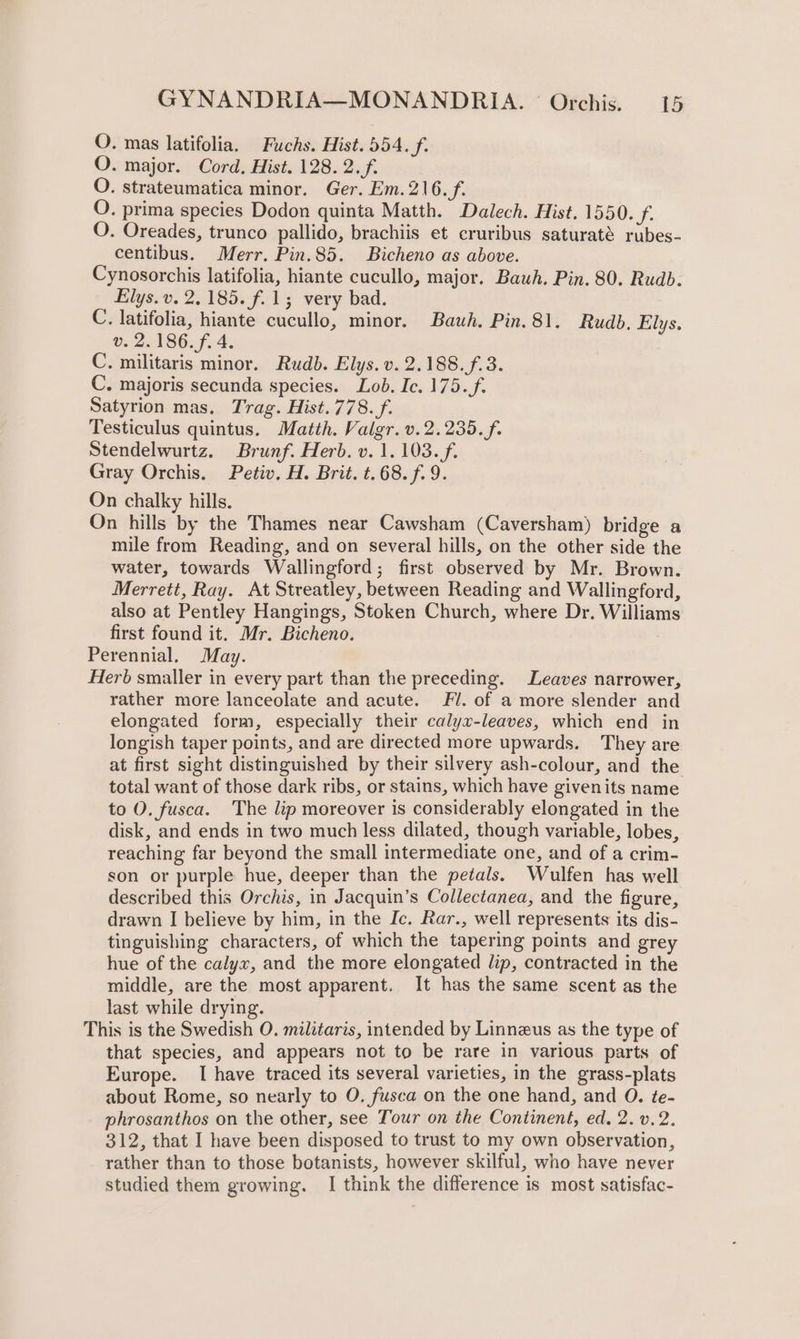 O. mas latifolia, Fuchs. Hist. 554. f. O. major. Cord. Hist. 128. 2. f. O. strateumatica minor. Ger. Em.216./. O. prima species Dodon quinta Matth. Dalech. Hist. 1550. f. O. Oreades, trunco pallido, brachiis et cruribus saturaté rubes- centibus. Merr. Pin.85. Bicheno as above. Cynosorchis latifolia, hiante cucullo, major. Bawh. Pin. 80. Rudb. Elys. v. 2.185. f.1; very bad. C. latifolia, hiante cucullo, minor. Bauh. Pin.81, Rudb. Elys. v. 2.186. f. 4. C. militaris minor. Rudb. Elys. v. 2.188. f.3. C. majoris secunda species. Lob. Ic. 175. f. Satyrion mas. Trag. Hist. 778. f. Testiculus quintus. Matth. Valgr. v. 2.235. f. Stendelwurtz. Brunf. Herb. v. 1.103. f. Gray Orchis. Petiv. H. Brit. t.68. f. 9. On chalky hills. On hills by the Thames near Cawsham (Caversham) bridge a mile from Reading, and on several hills, on the other side the water, towards Wallingford; first observed by Mr. Brown. Merrett, Ray. At Streatley, between Reading and Wallingford, also at Pentley Hangings, Stoken Church, where Dr. Williams first found it. Mr. Bicheno. Perennial. May. Herb smaller in every part than the preceding. Leaves narrower, rather more lanceolate and acute. Fl. of a more slender and elongated form, especially their calyx-leaves, which end in longish taper points, and are directed more upwards. They are at first sight distinguished by their silvery ash-colour, and the total want of those dark ribs, or stains, which have givenits name to O. fusca. The lip moreover is considerably elongated in the disk, and ends in two much less dilated, though variable, lobes, reaching far beyond the small intermediate one, and of a crim- son or purple hue, deeper than the petals. Wulfen has well described this Orchis, in Jacquin’s Collectanea, and the figure, drawn I believe by him, in the Ic. Rar., well represents its dis- tinguishing characters, of which the tapering points and grey hue of the calyx, and the more elongated lip, contracted in the middle, are the most apparent. It has the same scent as the last while drying. This is the Swedish O. militaris, intended by Linneus as the type of that species, and appears not to be rare in various parts of Europe. I have traced its several varieties, in the grass-plats about Rome, so nearly to O. fusca on the one hand, and O. te- phrosanthos on the other, see Tour on the Continent, ed. 2. v.2. 312, that I have been disposed to trust to my own observation, rather than to those botanists, however skilful, who have never studied them growing. I think the difference is most satisfac-