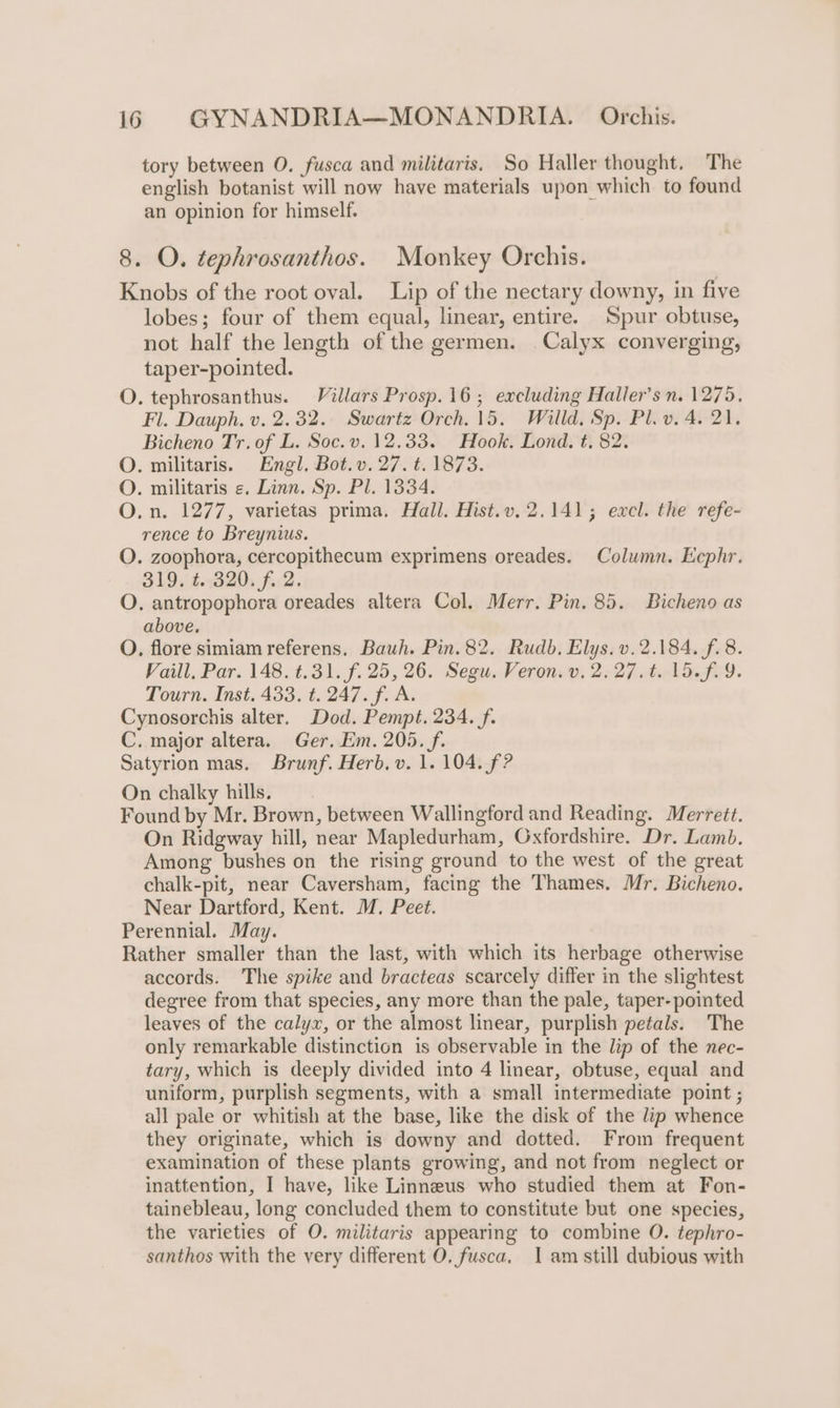 tory between O. fusca and militaris, So Haller thought. The english botanist will now have materials upon which to found an opinion for himself. 8. O. tephrosanthos. Monkey Orchis. Knobs of the root oval. Lip of the nectary downy, in five lobes; four of them equal, linear, entire. Spur obtuse, not half the length of the germen. Calyx converging, taper-pointed. O. tephrosanthus. Villars Prosp.16 ; excluding Haller’s n. 1275. Fl. Dauph. v. 2.32. Swartz Orch. 15. Willd. Sp. Pl. v. 4. 21. Bicheno Tr. of L. Soc. v. 12.33. Hook. Lond. t. 82. O. militaris. Engl, Bot.v. 27. t. 1873. O. militaris «. Linn. Sp. Pl. 1334. O.n. 1277, varietas prima. Hall. Hist.v. 2.141; excl. the refe- rence to Breynius. O. zoophora, cercopithecum exprimens oreades. Column. Eephr. 319. ¢ 320. f. 2. O. antropophora oreades altera Col. Merr. Pin. 85. Bicheno as above. O. flore simiam referens. Bauh. Pin. 82. Rudb. Elys. v.2.184. f. 8. Vaill, Par. 148. t.31. f. 25, 26. Segu. Veron. v. 2:27.4.15.f2 9. Tourn. Inst. 433. t. 247. f. A. Cynosorchis alter. Dod. Pempt. 234. f. C. major altera. Ger. Em. 205. f. Satyrion mas. Brunf. Herb. v. 1. 104. f? On chalky hills. Found by Mr. Brown, between Wallingford and Reading. Merrett. On Ridgway hill, near Mapledurham, Oxfordshire. Dr. Lamb. Among bushes on the rising ground to the west of the great chalk-pit, near Caversham, facing the Thames. Mr. Bicheno. Near Dartford, Kent. M. Peet. Perennial. May. Rather smaller than the last, with which its herbage otherwise accords. The spike and bracteas scarcely differ in the slightest degree from that species, any more than the pale, taper- pointed leaves of the calyx, or the almost linear, purplish petals. The only remarkable distinction is observable in the lip of the nec- tary, which is deeply divided into 4 linear, obtuse, equal and uniform, purplish segments, with a small intermediate point ; all pale or whitish at the base, like the disk of the lip whence they originate, which is downy and dotted. From frequent examination of these plants growing, and not from neglect or inattention, I have, like Linneus who studied them at Fon- tainebleau, long concluded them to constitute but one species, the varieties of O. militaris appearing to combine O. tephro- santhos with the very different O. fusca. 1 am still dubious with