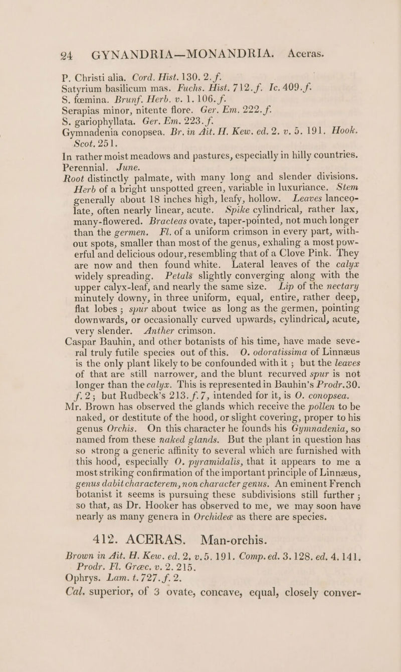 P. Christi alia. Cord. Hist. 130. 2. f. / Satyrium basilicum mas. Fuchs. Hist. 712.f. Tc. 409.f. S. feemina. Brunf. Herb. v. 1. 106. f. Serapias minor, nitente flore. Ger. Em, 222. f. S. gariophyllata. Ger. Em. 223. f. Gymnadenia conopsea. Br. in Ait. H. Kew. ed. 2. v. 5. 191. Hook. Scot, 251. In rather moist meadows and pastures, especially in hilly countries. Perennial. June. Root distinctly palmate, with many long and slender divisions. Herb of a bright unspotted green, variable in luxuriance. Stem generally about 18 inches high, leafy, hollow. Leaves lanceo- late, often nearly linear, acute. Spike cylindrical, rather lax, many-flowered. Bracteas ovate, taper-pointed, not much longer than the germen. Fl. of a uniform crimson in every part, with- out spots, smaller than most of the genus, exhaling a most pow- erful and delicious odour, resembling that of a Clove Pink. They are now and then found white. Lateral leaves of the calyx widely spreading. Petals slightly converging along with the upper calyx-leaf, and nearly the same size. Lip of the nectary minutely downy, in three uniform, equal, entire, rather deep, flat lobes ; spur about twice as long as the germen, pointing downwards, or occasionally curved upwards, cylindrical, acute, very slender. Anther crimson. Caspar Bauhin, and other botanists of his time, have made seve- ral truly futile species out of this. O. odoratissima of Linneus is the only plant likely to be confounded with it ; but the leaves of that are still narrower, and the blunt recurved spur is not longer than the calyx. This is represented in Bauhin’s Prodr.30. f.2; but Rudbeck’s 213. f.7, intended for it, is O. conopsea. Mr. Brown has observed the glands which receive the pollen to be naked, or destitute of the hood, or slight covering, proper to his genus Orchis. On this character he founds his Gymnadenia, so named from these naked glands. But the plant in question has so strong a generic affinity to several which are furnished with this hood, especially O. pyramidalis, that it appears to me a most striking confirmation of the important principle of Linneus, genus dabit characterem, non character genus. An eminent French botanist it seems is pursuing these subdivisions still further ; so that, as Dr. Hooker has observed to me, we may soon have nearly as many genera in Orchide@ as there are species. 412. ACERAS. Man-orchis. Brown in Ait. H. Kew. ed. 2, v.5.191. Comp. ed. 3.128. ed. 4.141. Prodr. Fl. Gre@c, v. 2. 215. Ophrys. Lam. t. 727. f. 2. Cal, superior, of 3 ovate, concave, equal, closely conver-
