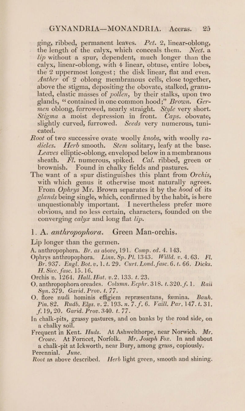 cing, ribbed, permanent leaves. Pet. 2, linear-oblong, the length of the calyx, which conceals them. Nect. a lip without a spur, dependent, much longer than the calyx, linear-oblong, with 4 linear, obtuse, entire lobes, the 2 uppermost longest; the disk linear, flat and even. Anther of 2 oblong membranous cells, close together, above the stigma, depositing the obovate, stalked, granu- lated, elastic masses of pollen, by their stalks, upon two glands, “ contained in one common hood;” Brown. Ger- men oblong, furrowed, nearly straight. Style very short. Stzgma a moist depression in front. Caps. obovate, slightly curved, furrowed. Seeds very numerous, tuni- cated. Root of two successive ovate woolly knobs, with woolly ra- dicles. Herb smooth. Stem solitary, leafy at the base. Leaves elliptic-oblong, enveloped below in a membranous sheath. #7. numerous, spiked. Cal. ribbed, green or brownish. Found in chalky fields and pastures. The want of a spur distinguishes this plant from Orchzs, with which genus it otherwise most naturally agrees. From Ophrys Mr. Brown separates it by the hood of its glands being single, which, confirmed by the habit, is here unquestionably important. I nevertheless prefer more obvious, and no less certain, characters, founded on the converging calyx and long flat Jzp. 1. A. anthropophora. Green Man-orchis. Lip longer than the germen. A. anthropophora. Br. as above, 191. Comp. ed. 4. 143. Ophrys anthropophora, Linn. Sp. Pl. 1343. Willd. v. 4.63. Fi. Br.937. Engl. Bot.v. 1.t. 29. Curt. Lond. fasc. 6. t. 66. Dicks. Hi. Siceé. fase. 15.16. Orchis n. 1264. Hall. Hist. v.2. 133. t. 23. O. anthropophora oreades. Column. Ecphr. 318. ¢.320. f.1. Rait Syn. 379. Garid. Prov. t. 77. O. flore nudi hominis effigiem representans, foemina. Bauh. Pin. 82. Rudb. Elys. v. 2.193.n.7.f.6. Vaill. Par. 147.2. 31. f.19, 20. Garid. Prov. 340. t. 77. In chalk-pits, grassy pastures, and on banks by the road side, on a chalky soil. 4 Frequent in Kent. Huds. At Ashwelthorpe, near Norwich. Mr. Crowe. At Forncet, Norfolk. Mr. Joseph Fox. In and about a chalk-pit at Ickworth, near Bury, among grass, copiously. Perennial. June. Root as above described. Herb light green, smooth and shining.