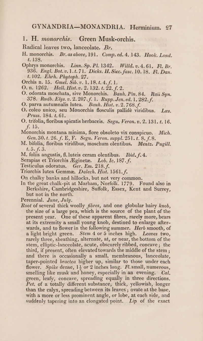 1. H. monorchis. Green Musk-orchis. Radical leaves two, lanceolate. Br. H. monorchis. Br.asabove,191. Comp. ed. 4.143. Hook. Lond. t. 138. Ophrys monorchis. Linn. Sp. Pl. 1342. Willd. v.4.61. Fl. Br. 936. Engl. Bot.v.1.t.71. Dicks. H. Sicc. fasc. 10.18. Fl, Dan. t.102. Ehrh. Phytoph. 27. Orchis n. 15. Gmel. Sib. v. 1.18.t.4.f. 1. Ovtiiel2623 call: Hist 25 1326-4522.-$02: O. odorata moschata, sive Monorchis. Bauh. Pin.84. Raii Syn. 378. Rudb. Elys.v. 2.207.f.1. Rupp. Jen. ed. 1. 282. f. O. parva autumnalis lutea. Bauh. Hist. v.2.768.f. QO. coleo unico, seu Monorchis flosculis pallidé viridibus. Les. Pruss. 184. t. 61. O. trifolia, floribus spicatis herbaceis. Segu. Veron. v. 2.131. t. 16. Fels. Monorchis montana minima, flore obsoleto vix conspicuo. Mich. Gen. 30.¢.26. f. E, F. Segu. Veron. suppl. 251. t. 8. f.8. M. bifolia, floribus viridibus, moschum olentibus. Mentz. Pugill. Peli: M. foliis angustis, fl. luteis ceram olentibus. Ibid. f. 4. Serapias et Triorchis Hginete. Lob. Ic. 187.f. Testiculus odoratus. Ger. Em. 218. f. Triorchis lutea Gemme. Dalech. Hist. 1561. f. On chalky banks and hillocks, but not very common. In the great chalk-pit at Marham, Norfolk. 1779. Found also in Berkshire, Cambridgeshire, Suffolk, Essex, Kent and Surrey, but not in the north. Perennial. June, July. Root of several thick woolly fibres, and one globular hairy knob, the size of a large pea, which is the source of the plant of the present year. One of these apparent fibres, rarely more, bears at its extremity a small young knob, destined to enlarge after- wards, and to flower in the following summer. Herb smooth, of a light bright green. Stem 4 or 5 inches high. Leaves two, rarely three, sheathing, alternate, at, or near, the bottom of the stem, elliptic-lanceolate, acute, obscurely ribbed, concave ;_ the third, if present, often elevated towards the middle of the stem ; and there is occasionally a small, membranous, lanceolate, taper-pointed bractea higher up, similar to those under each flower. Spike dense, 14 or 2 inches long. Fl.small, numerous, smelling like musk and honey, especially in an evening. Cal. green, leafy, concave, spreading equally in three directions. Pet. of a totally different substance, thick, yellowish, longer than the calyx, spreading between its leaves ; ovate at the base, with a more or less prominent angle, or lobe, at each side, and suddenly tapering into an elongated point. Lip of the exact