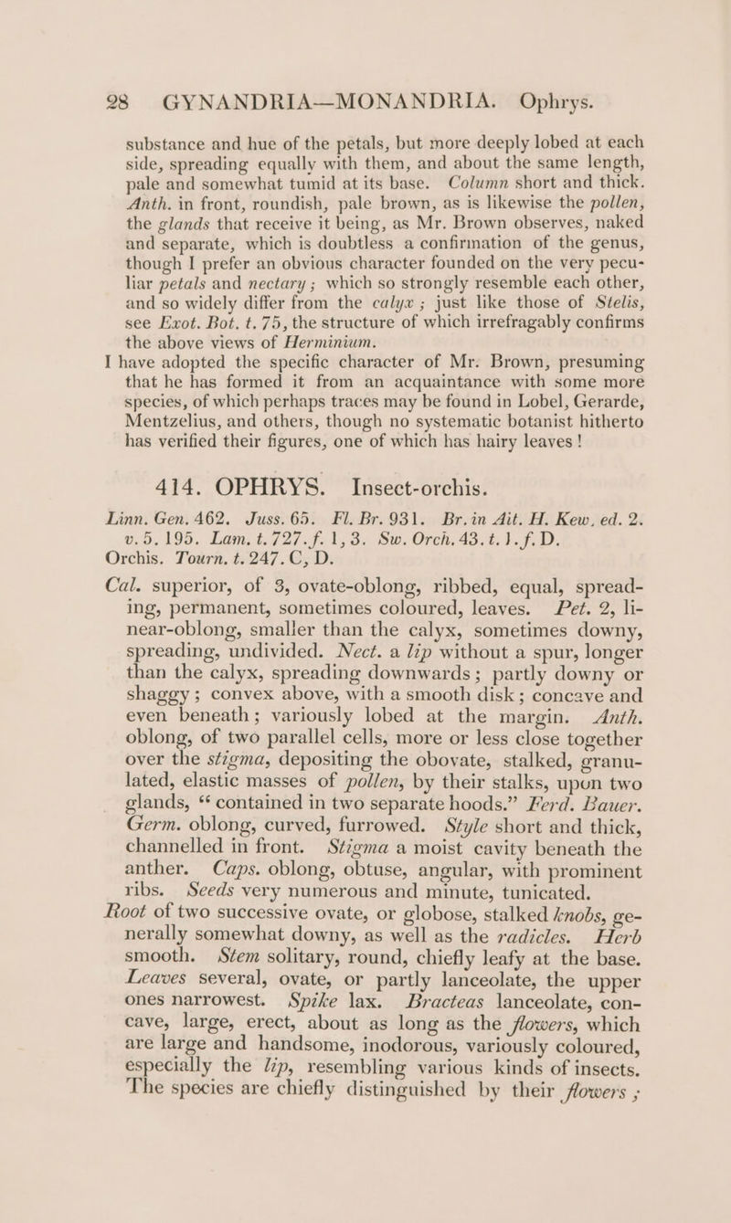 substance and hue of the petals, but more deeply lobed at each side, spreading equally with them, and about the same length, pale and somewhat tumid at its base. Column short and thick. Anth. in front, roundish, pale brown, as is likewise the pollen, the glands that receive it being, as Mr. Brown observes, naked and separate, which is doubtless a confirmation of the genus, though I prefer an obvious character founded on the very pecu- liar petals and nectary ; which so strongly resemble each other, and so widely differ from the calyx ; just like those of Stéelis, see Exot. Bot. t. 75, the structure of which irrefragably confirms the above views of Herminium. I have adopted the specific character of Mr. Brown, presuming that he has formed it from an acquaintance with some more species, of which perhaps traces may be found in Lobel, Gerarde, Mentzelius, and others, though no systematic botanist hitherto has verified their figures, one of which has hairy leaves ! 414. OPHRYS. _Insect-orchis. Linn. Gen, 462. Juss.65. Fl. Br.931. Br.in Ait. H. Kew, ed. 2. v.5.195. Lam. t.727.f. 1,3. Sw. Orch. 43.t.1.f. D. Orchis. Tourn, t.247.C, D. Cal. superior, of 3, ovate-oblong, ribbed, equal, spread- ing, permanent, sometimes coloured, leaves. Pet. 2, li- near-oblong, smaller than the calyx, sometimes downy, spreading, undivided. Nect. a lip without a spur, longer than the calyx, spreading downwards; partly downy or shaggy ; convex above, with a smooth disk ; concave and even beneath; variously lobed at the margin. Anth. oblong, of two parallel cells, more or less close together over the stigma, depositing the obovate, stalked, granu- lated, elastic masses of pollen, by their stalks, upon two glands, ** contained in two separate hoods.” Ferd. Bauer. Germ. oblong, curved, furrowed. Style short and thick, channelled in front. Stigma a moist cavity beneath the anther. Caps. oblong, obtuse, angular, with prominent ribs. Seeds very numerous and minute, tunicated. Root of two successive ovate, or globose, stalked knobs, ge- nerally somewhat downy, as well as the radicles. Herb smooth. Stem solitary, round, chiefly leafy at the base. Leaves several, ovate, or partly lanceolate, the upper ones narrowest. Spzke lax. Bracteas lanceolate, con- cave, large, erect, about as long as the flowers, which are large and handsome, inodorous, variously coloured, especially the lp, resembling various kinds of insects. The species are chiefly distinguished by their flowers ;