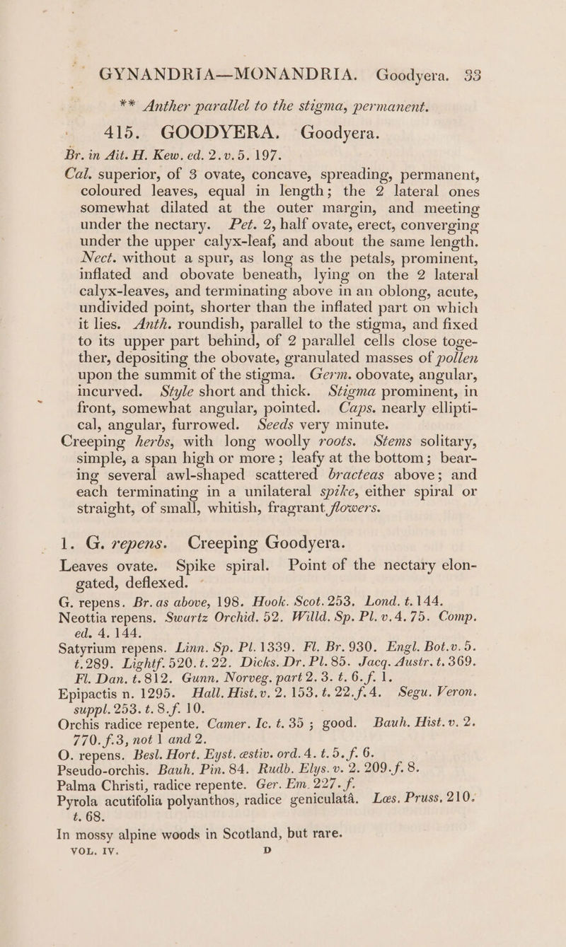 ** Anther parallel to the stigma, permanent. 415. GOODYERA. Goodyera. Br. in Ait. H. Kew. ed. 2.v.5. 197. | Cal. superior, of 3 ovate, concave, spreading, permanent, coloured leaves, equal in length; the 2 lateral ones somewhat dilated at the outer margin, and meeting under the nectary. Pet. 2, half ovate, erect, converging under the upper calyx-leaf, and about the same length. Nect. without a spur, as long as the petals, prominent, inflated and obovate beneath, lying on the 2 lateral calyx-leaves, and terminating above in an oblong, acute, undivided point, shorter than the inflated part on which it lies. Anth. roundish, parallel to the stigma, and fixed to its upper part behind, of 2 parallel cells close toge- ther, depositing the obovate, granulated masses of pollen upon the summit of the stigma. Germ. obovate, angular, incurved. Style short and thick. Stzgma prominent, in front, somewhat angular, pointed. Caps. nearly ellipti- cal, angular, furrowed. Seeds very minute. Creeping herbs, with long woolly roots. Stems solitary, simple, a span high or more; leafy at the bottom; bear- ing several awl-shaped scattered bracteas above; and each terminating in a unilateral spzke, either spiral or straight, of small, whitish, fragrant flowers. 1. G. repens. Creeping Goodyera. Leaves ovate. Spike spiral. Point of the nectary elon- gated, deflexed. G. repens. Br. as above, 198. Hook. Scot.253, Lond. t.144. Neottia repens. Swartz Orchid. 52. Willd. Sp. Pl.v.4.75. Comp. ed. 4. 144. Satyrium repens. Linn. Sp. Pl. 1339. Fl. Br. 930. Engl. Bot.v. 5. t.289. Lightf.520.t.22. Dicks. Dr, Pl. 85. Jacq. Austr. t. 369. Fl. Dan. t.812. Gunn. Norveg. part 2.3. t.6.f. 1. Epipactis n. 1295. Hall. Hist.v. 2,153. t. 22. f.4. Segu. Veron. suppl. 253. t. 8.f. 10. | Orchis radice repente. Camer. Ic. t.35 ; good. Bauh, Hist.v. 2. 770. f.3, not 1 and 2. O. repens. Besl. Hort. Eyst. estiv. ord.4.t.5. f. 6. Pseudo-orchis. Bauh. Pin. 84. Rudb. Elys. v. 2. 209.f. 8. Palma Christi, radice repente. Ger. Em. 227. f. Pyrola acutifolia polyanthos, radice geniculata. Les. Pruss. 210. t. 68 In mossy alpine woods in Scotland, but rare. VOL. IV. D