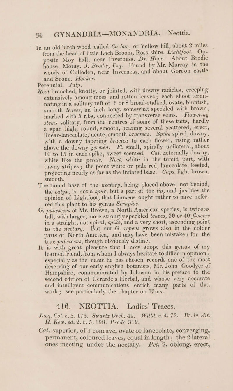 In an old birch wood called Ca bue, or Yellow hill, about 2 miles from the head of little Loch Broom, Ross-shire. Lightfoot. Op- posite Moy hall, near Inverness. Dr. Hope. About Brodie house, Moray. J. Brodie, Esq. Found by Mr. Murray in the woods of Culloden, near Inverness, and about Gordon castle and Scone. Hooker. Perennial. July. Root branched, knotty, or jointed, with downy radicles, creeping extensively among moss and rotten leaves ; each shoot termi- nating in a solitary tuft of 6 or 8 broad-stalked, ovate, bluntish, smooth leaves, an inch long, somewhat speckled with brown, marked with 5 ribs, connected by transverse veins. Flowering stems solitary, from the centres of some of these tufts, hardly a span high, round, smooth, bearing several scattered, erect, linear-lanceolate, acute, smooth bracteas. Spike spiral, downy, with a downy tapering bractea to each flower, rising rather above the downy germen. Fl. small, spirally unilateral, about 10 to 15 in each spike, sweet-scented. Cal. externally downy, white like the petals. Nect. white in the tumid part, with tawny stripes; the point white or pale red, lanceolate, keeled, projecting nearly as far as the inflated base. Caps. light brown, smooth. The tumid base of the nectary, being placed above, not behind, the calyx, is not a spur, but a part of the lip, and justifies the opinion of Lightfoot, that Linneeus ought rather to have refer- red this plant to his genus Serapias. G. pubescens of Mr. Brown, a North American species, is twice as tall, with larger, more strongly speckled leaves, 36 or 40 flowers in a straight, not spiral, spike, and a very short, ascending point to the nectary. But our G. repens grows also in the colder parts of North America, and may have been mistaken for the true pubescens, though obviously distinct. It is with great pleasure that I now adopt this genus of my learned friend, from whom I always hesitate to differ in opinion ; especially as the name he has chosen records one of the most deserving of our early english botanists, Mr. John Goodyer of Hampshire, commemorated by Johnson in his preface to the second edition of Gerarde’s Herbal, and whose very accurate and intelligent communications enrich many parts of that work ; see particularly the chapter on Elms. 416. NEOTTIA. Ladies’ Traces. Jacq. Col.v. 3.173. Swartz Orch. 49. Willd,v.4.72. Br.in Ait. H. Kew. ed. 2. v.5,198. Prodr. 319. Cal. superior, of 3 concave, ovate or lanceolate, converging, permanent, coloured leaves, equal in length; the 2 lateral ones meeting under the nectary. Pet. 2, oblong, erect,