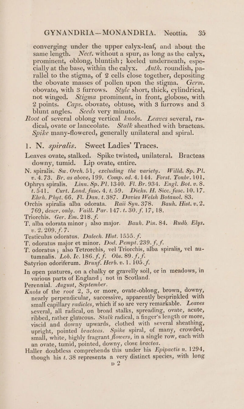 converging under the upper calyx-leaf, and about the same length. Nect. without a spur, as Jong as the calyx, prominent, oblong, bluntish; keeled underneath, espe- cially at the base, within the calyx. -Anth. roundish, pa- rallel to the stigma, of 2 cells close together, depositing the obovate masses of pollen upon the stigma. Germ. obovate, with 3 furrows. Style short, thick, cylindrical, not winged. Stzgma prominent, in front, globose, with 2 points. Caps. obovate, obtuse, with 3 furrows and 3 blunt angles. Seeds very minute. Root of several oblong vertical knobs. Leaves several, ra- dical, ovate or lanceolate. Stalk sheathed with bracteas. Spzke many-flowered, generally unilateral and spiral. 1. N. speralis, Sweet Ladies’ Traces. Leaves ovate, stalked. Spike twisted, unilateral. Bracteas downy, tumid. Lip ovate, entire. N. spiralis. Sw. Orch.51, excluding the variety. Willd. Sp. Pl. v.4.73. Br. as above, 199. Comp. ed. 4.144. Forst. Tonbr. 101. Ophrys spiralis. Linn. Sp. Pl. 1340. Fl. Br. 934. Engl. Bot. v.8. t.541. Curt. Lond. fasc. 4. t.59. Dicks. H. Sicc. fase. 10.17. Ehrh. Phyt. 66. Fl. Dan. t.387. Davies Welsh Botanol. 83. Orchis spiralis alba odorata. Raii Syn.378. Bauh. Hist. v. 2. 769, descr. only. Vaill. Par. 147. t. 30. f. 17, 18. Triorchis. Ger. Em. 218. f. T. alba odorata minor; also major. Bauh. Pin. 84. Rudb. Elys. v. 2,209. f.7. Testiculus odoratus. Dalech. Hist. 1555. f. T. odoratus major et minor. Dod. Pempt. 239. f, f. T. odoratus ; also Tetrorchis, vel Triorchis, alba spiralis, vel au- tumnalis. Lob. Ic. 186. f, f. Obs. 89. f, f. Satyrion odoriferum. Brunf. Herb. v. 1. 105. f- In open pastures, on a chalky or gravelly soil, or in meadows, in various parts of England; not in Scotland. Perennial. August, September. Knobs of the root 2, 3, or more, ovate-oblong, brown, downy, nearly perpendicular, successive, apparently besprinkled with small capillary radicles, which if so are very remarkable. Leaves several, all radical, on broad stalks, spreading, ovate, acute, ribbed, rather glaucous. Stalk radical, a finger’s length or more, viscid and downy upwards, clothed with several sheathing, upright, pointed bracteas. Spike spiral, of many, crowded, small, white, highly fragrant flowers, in a single row, each with an ovate, tumid, pointed, downy, close bractea. Haller doubtless comprehends this under his Epipactis n. 1294, though his t. 38 represents a very distinct species, with long D
