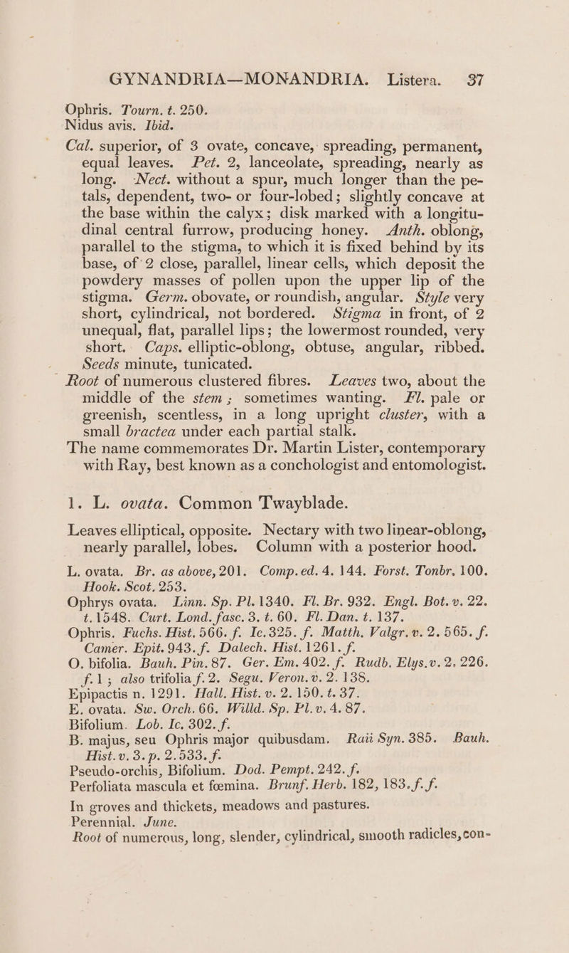 Ophris. Tourn. t. 250. Nidus avis. Ibid. Cal. superior, of 3 ovate, concave, spreading, permanent, equal leaves. Pet. 2, lanceolate, spreading, nearly as long. -Nect. without a spur, much longer than the pe- tals, dependent, two- or four-lobed; slightly concave at the base within the calyx; disk marked with a longitu- dinal central furrow, producing honey. Anth. oblong, parallel to the stigma, to which it is fixed behind by its base, of 2 close, parallel, linear cells, which deposit the powdery masses of pollen upon the upper lip of the stigma. Germ. obovate, or roundish, angular. Style very short, cylindrical, not bordered. Stzgma in front, of 2 unequal, flat, parallel lips; the lowermost rounded, very short. Caps. elliptic-oblong, obtuse, angular, ribbed. Seeds minute, tunicated. - Root of numerous clustered fibres. Leaves two, about the middle of the stem; sometimes wanting. Fl. pale or greenish, scentless, in a long upright cluster, with a small bractea under each partial stalk. The name commemorates Dr. Martin Lister, contemporary with Ray, best known as a concholcgist and entomologist. 1. L. ovata. Common Twayblade. Leaves elliptical, opposite. Nectary with two linear-oblong, nearly parallel, lobes. Column with a posterior hood. L. ovata. Br. as above, 201. Comp.ed. 4.144. Forst. Tonbr, 100. Hook. Scot, 253. Ophrys ovata. Linn. Sp. Pl. 1340. Fl. Br. 932. Engl. Bot. v. 22. t.1548. Curt. Lond. fasc. 3. t.60. Fl. Dan. t. 137. Ophris. Fuchs. Hist. 566. f. Ic.325. f. Matth. Valgr.v. 2. 565. f. Camer. Epit. 943. f. Dalech. Hist. 1261. f. O. bifolia. Bauh. Pin. 87. Ger. Em. 402. f. Rudb. Elys.v. 2. 226. f.1; also trifolia fi 2. Segu. Veron. v. 2. 138. Epipactis n. 1291. Hall. Hist. v. 2. 150. t. 37. E, ovata. Sw. Orch. 66. Willd. Sp. Pl.v. 4. 87. Bifolium. Lob. Ic. 302. f. B. majus, seu Ophris major quibusdam. Raz Syn.385. Bauh. Hist. v. 3. p. 2.533. f. Pseudo-orchis, Bifolium. Dod. Pempt. 242. f. Perfoliata mascula et foemina. Brunf. Herb. 182, 183. f.f. In groves and thickets, meadows and pastures. Perennial. June. ; Root of numerous, long, slender, cylindrical, smooth radicles, con-