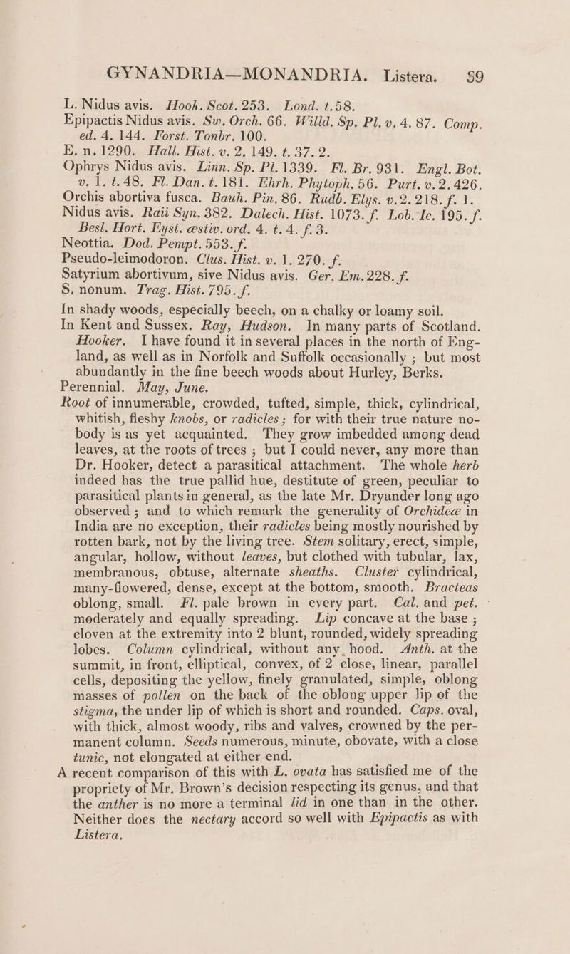 L. Nidus avis. Hook. Scot. 253. Lond. t.58. Epipactis Nidus avis. Sw. Orch. 66. Willd. Sp. Pl. v. 4. 87. Comp. ed. 4. 144. Forst. Tonbr. 100. E.n.1290. Hall. Hist. v. 2, 149. t. 37. 2. Ophrys Nidus avis. Linn. Sp. Pl. 1339. Fl. Br.931. Engl. Bot. v. 1.4.48, Fl. Dan. t.181. Ehrh, Phytoph. 56. Purt. v.2. 426. Orchis abortiva fusca. Bauh. Pin, 86. Rudb. Elys. v.2. 218. f. 1. Nidus avis. Rati Syn. 382. Dalech. Hist. 1073. f. Lob. Ic. a Besl. Hort. Eyst. estiv. ord. 4. t.4. f.3. Neottia. Dod. Pempt. 553. f. Pseudo-leimodoron. Clus. Hist. v. 1, 270. f. Satyrium abortivum, sive Nidus avis. Ger, Em. 228. f. S.nonum. Trag. Hist.795. f. In shady woods, especially beech, on a chalky or loamy soil. In Kent and Sussex. Ray, Hudson. In many parts of Scotland. Hooker, I have found it in several places in the north of Eng- land, as well as in Norfolk and Suffolk occasionally ; but most abundantly in the fine beech woeds about Hurley, Berks. Perennial. May, June. Root of innumerable, crowded, tufted, simple, thick, cylindrical, whitish, fleshy knobs, or radicles ; for with their true nature no- body is as yet acquainted. They grow imbedded among dead leaves, at the roots of trees ; but I could never, any more than Dr. Hooker, detect a parasitical attachment. The whole herb indeed has the true pallid hue, destitute of green, peculiar to parasitical plants in general, as the late Mr. Dryander long ago observed ; and to which remark the generality of Orchidee in India are no exception, their radicles being mostly nourished by rotten bark, not by the living tree. Stem solitary, erect, simple, angular, hollow, without leaves, but clothed with tubular, lax, membranous, obtuse, alternate sheaths. Cluster cylindrical, many-flowered, dense, except at the bottom, smooth. Bracteas oblong, small. Fl. pale brown in every part. Cal. and pet. - moderately and equally spreading. Lip concave at the base ; cloven at the extremity into 2 blunt, rounded, widely spreading lobes. Column cylindrical, without any, hood. Adnth. at the summit, in front, elliptical, convex, of 2 close, linear, parallel cells, depositing the yellow, finely granulated, simple, oblong masses of pollen on the back of the oblong upper lip of the stigma, the under lip of which is short and rounded. Caps. oval, with thick, almost woody, ribs and valves, crowned by the per- manent column. Seeds numerous, minute, obovate, with a close tunic, not elongated at either end. A recent comparison of this with L. ovata has satisfied me of the propriety of Mr. Brown’s decision respecting its genus, and that the anther is no more a terminal lid in one than in the other. Neither does the nectary accord so well with Epipactis as with Listera.