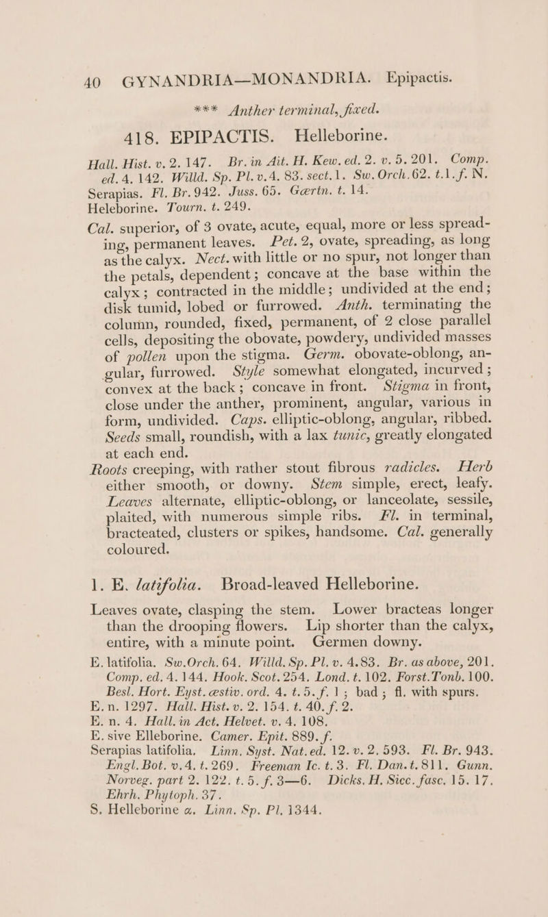 *** Anther terminal, fixed. 418. EPIPACTIS. Helleborine. Hall. Hist. v. 2.147. Br.in Ait. H. Kew. ed. 2. v. 5.201. Comp. ed. 4. 142. Willd. Sp. Pl.v.4. 83. sect.1. Sw. Orch.62. t.1.f. N. Serapias. Fl. Br.942. Juss.65, Gerin. t. 14. Heleborine. Tourn. t. 249. Cal. superior, of 3 ovate, acute, equal, more or less spread- ing, permanent leaves. Pet. 2, ovate, spreading, as long as the calyx. Nect. with little or no spur, not longer than the petals, dependent ; concave at the base within the calyx ; contracted in the middle; undivided at the end; disk tumid, lobed or furrowed. Anth. terminating the column, rounded, fixed, permanent, of 2 close parallel cells, depositing the obovate, powdery, undivided masses of pollen upon the stigma. Germ. obovate-oblong, an- gular, furrowed. Style somewhat elongated, incurved ; convex at the back; concave in front. Szigma in front, close under the anther, prominent, angular, various in form, undivided. Caps. elliptic-oblong, angular, ribbed. Seeds small, roundish, with a lax tunic, greatly elongated at each end. Roots creeping, with rather stout fibrous radicles. Herb either smooth, or downy. Stem simple, erect, leafy. Leaves alternate, elliptic-oblong, or lanceolate, sessile, plaited, with numerous simple ribs. #7. in terminal, bracteated, clusters or spikes, handsome. Cal. generally coloured. 1. E. latifolia. Broad-leaved Helleborine. Leaves ovate, clasping the stem. Lower bracteas longer than the drooping flowers. Lip shorter than the calyx, entire, with a minute point. Germen downy. E. latifolia. Sw.Orch. 64. Willd. Sp. Pl. v. 4.83. Br. as above, 201. Comp. ed. 4.144. Hook. Scot. 254. Lond. t. 102. Forst.Tonb. 100. Besl. Hort. Eyst. estiv. ord. 4. t.5.f.1; bad; fl. with spurs. E.n. 1297. Hall. Hist. v. 2. 154. t. 40. f. 2. E.n. 4. Hall. Act. Helvet. v. 4. 108. E. sive Elleborine. Camer. Epit. 889. f. Serapias latifolia, Linn. Syst. Nat.ed. 12.v. 2.593. Fl. Br. 943. Engl. Bot. v.4. t.269. Freeman Ic. t.3. Fl. Dan.t.811. Gunn. Norveg. part 2. 122. t.5. f.3—6. Dicks. H. Sicc. fase. 15.17. Ehrh. Phytoph. 37. S. Helleborine a Linn. Sp. Pl, 1344.