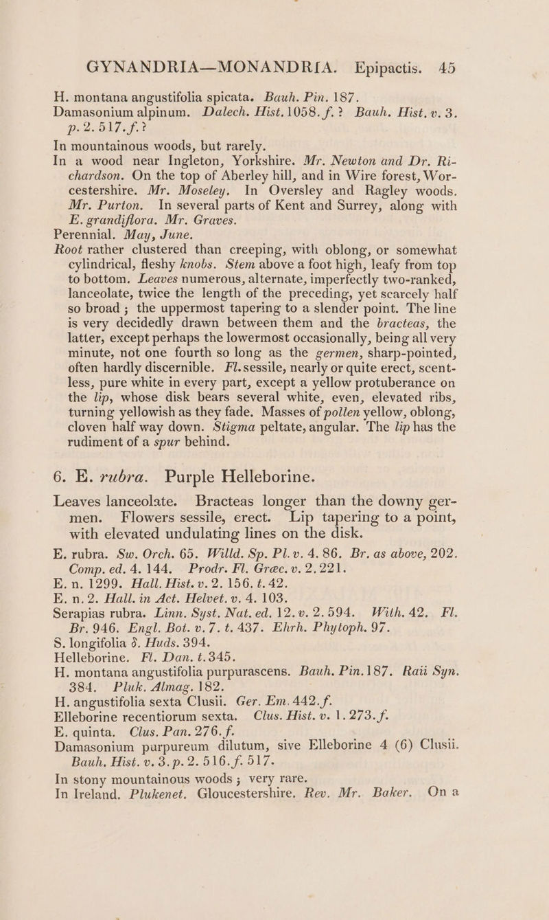H. montana angustifolia spicata. Bauh. Pin. 187. Damasonium alpinum. Dalech. Hist.1058.f.? Bauh. Hist, v. 3. DeZiOis of 2 In mountainous woods, but rarely. In a wood near Ingleton, Yorkshire. Mr. Newton and Dr. Ri- chardson. On the top of Aberley hill, and in Wire forest, Wor- cestershire. Mr. Moseley. In Oversley and Ragley woods. Mr. Purton. In several parts of Kent and Surrey, along with E. grandiflora. Mr. Graves. Perennial. May, June. Root rather clustered than creeping, with oblong, or somewhat cylindrical, fleshy knobs. Stem above a foot high, leafy from top to bottom. Leaves numerous, alternate, imperfectly two-ranked, lanceolate, twice the length of the preceding, yet scarcely half so broad ; the uppermost tapering to a slender point. The line is very decidedly drawn between them and the bracteas, the latter, except perhaps the lowermost occasionally, being all very minute, not one fourth so long as the germen, sharp-pointed, often hardly discernible. Fl.sessile, nearly or quite erect, scent- less, pure white in every part, except a yellow protuberance on the lip, whose disk bears several white, even, elevated ribs, turning yellowish as they fade. Masses of pollen yellow, oblong, cloven half way down. Stigma peltate, angular. The lip has the rudiment of a spur behind. 6. E. rubra. Purple Helleborine. Leaves lanceolate. Bracteas longer than the downy ger- men. Flowers sessile, erect. Lip tapering to a point, with elevated undulating lines on the disk. E. rubra. Sw. Orch. 65. Willd. Sp. Pl.v. 4.86. Br. as above, 202. Comp. ed. 4.144. Prodr. Fl. Grec. v. 2,221. E. n. 1299. Hail. Hist. v. 2. 156. t. 42. E. n.2. Hall. in Act. Helvet. v. 4. 103. Serapias rubra. Linn. Syst. Nat. ed. 12.v.2.594. With. 42. Fi. Br. 946. Engl. Bot. v.7. t. 437. Ehrh. Phytoph. 97. S. longifolia 0. Huds. 394. Helleborine. Fl. Dan. t.345. H. montana angustifolia purpurascens. Bauh. Pin.187. Rai Syn. 384. Pluk. Almag. 182. H. angustifolia sexta Clusii. Ger. Em. 442. f,. Elleborine recentiorum sexta. Clus. Hist. v. 1.273. f. E. quinta. Clus. Pan. 276. f. 4 Damasonium purpureum dilutum, sive Elleborine 4 (6) Clusii. Bauh, Hist. v.3.p. 2.516. f. 517. In stony mountainous woods ; very rare. In Ireland. Plukenet. Gloucestershire, Rev. Mr. Baker. Ona