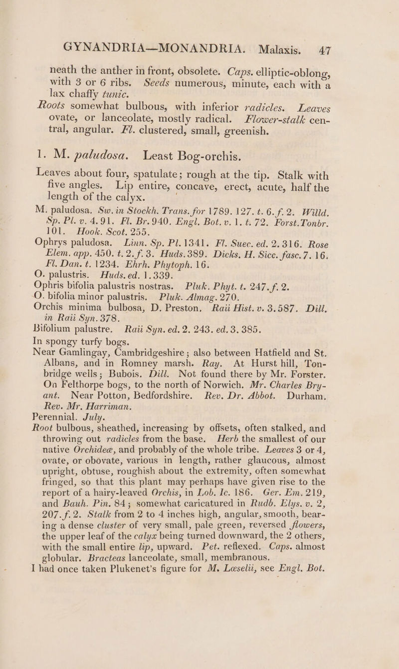 neath the anther in front, obsolete. Caps. elliptic-oblong, with 3 or 6 ribs. Seeds numerous, minute, each with a lax chaffy tunic. Roots somewhat bulbous, with inferior radicles. Leaves ovate, or lanceolate, mostly radical. Flower-stalk cen- tral, angular. 77. clustered, small, greenish. 1. M. paludosa. east Bog-orchis. Leaves about four, spatulate; rough at the tip. Stalk with five angles. Lip entire, concave, erect, acute, half the length of the calyx. M. paludosa. Sw. in Stockh. Trans. for 1789. 127. t. 6.7.2. Willd. Sp. Pl. v. 4.91. Fl. Br. 940. Engl. Bot.v. 1. t. 72. Forst.Tonbr. 101. Hook. Scot. 255. Ophrys paludosa. Linn. Sp. Pl. 1341. Fl. Suec. ed. 2.316. Rose Elem. app. 450. t.2.f.3. Huds.389. Dicks, H. Sicc. fasc.7. 16. Fl, Dan. t. 1234. Ehrh. Phytoph. 16. O. palustris. Huds. ed. 1.339. Ophris bifolia palustris nostras. Pluk. Phyt. t. 247. f. 2. O. bifolia minor palustris. Pluk. Almag. 270. Orchis minima bulbosa, D. Preston, Raii Hist.v. 3.587. Dill. in Raii Syn. 378. Bifolium palustre. Raii Syn. ed. 2. 243. ed. 3. 385. In spongy turfy bogs. Near Gamlingay, Cambridgeshire ; also between Hatfield and St. Albans, and in Romney marsh. Ray. At Hurst hill, Ton- bridge weils; Bubois. Dil/. Not found there by Mr. Forster. On Felthorpe bogs, to the north of Norwich. Mr. Charles Bry- ant. Near Potton, Bedfordshire. Rev. Dr. Abbot. Durham, Rev. Mr. Harriman. Perennial. July. Root bulbous, sheathed, increasing by offsets, often stalked, and throwing out radicles from the base. Herb the smallest of our native Orchidee, and probably of the whole tribe. Leaves 3 or 4, ovate, or obovate, various in length, rather glaucous, almost upright, obtuse, roughish about the extremity, often somewhat fringed, so that this plant may perhaps have given rise to the report of a hairy-leaved Orchis, in Lob. Ic. 186. Ger. Em. 219, and Bauh. Pin. 84; somewhat caricatured in Rudd. Elys. v. 2, 207. f.2. Stalk from 2 to 4 inches high, angular, smooth, bear- ing a dense cluster of very small, pale green, reversed flowers, the upper leaf of the calyx being turned downward, the 2 others, with the small entire lip, upward. Pet. reflexed. Caps. almost globular. Bracteas lanceolate, small, membranous. I had once taken Plukenet’s figure for M. Leseli, see Engl. Bot.