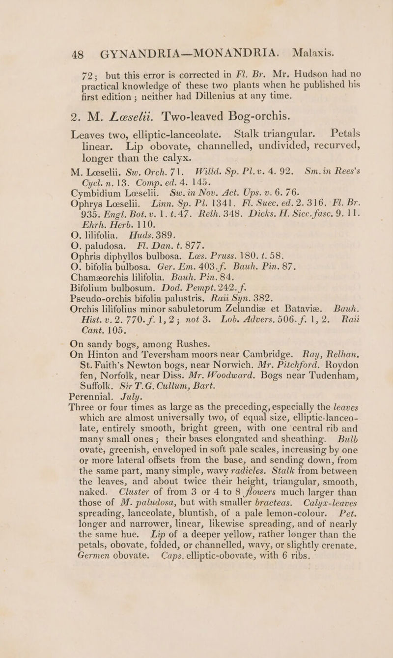 72; but this error is corrected in Fl. Br. Mr. Hudson had no practical knowledge of these two plants when he published his first edition ; neither had Dillenius at any time. 2. M. Leselit. Two-leaved Bog-orchis. Leaves two, elliptic-lanceolate. Stalk triangular. Petals linear. Lip obovate, channelled, undivided, recurved, longer than the calyx. | M. Leeselii. Sw. Orch. 71. Willd. Sp. Pl.v. 4.92. Sm.in Rees’s Cycl.n.13. Comp. ed. 4. 145. Cymbidium Leeselii. Sw.in Nov. Act. Ups. v. 6. 76. Ophrys Leeselii. Linn. Sp. Pl. 1341. Fl. Suec, ed. 2.316. Fl. Br. 935. Engl. Bot.v.1.t.47. Relh. 348. Dicks. H. Sicc. fase. 9. 11. Ehrh. Herb. 110. O. lilifolia. Huds. 389. O. paludosa. Fl. Dan. t. 877. Ophris diphyllos bulbosa. Les. Pruss. 180. ¢. 58. O. bifolia bulbosa. Ger. Em. 403.f. Bauh. Pin. 87. Chameorchis lilifolia. Bauh. Pin. 84. Bifolium bulbosum. Dod. Pempt. 242. f. Pseudo-orchis bifolia palustris. Raw Syn. 382. Orchis lilifolius minor sabuletorum Zelandie et Batavie. Bauh. Hist. v.2. 770. f.1,2; not 3. Lob. Advers, 506. f.1,2. Rai Cant. 195, On sandy bogs, among Rushes. On Hinton and Teversham moors near Cambridge. Ray, Relhan. St. Faith’s Newton bogs, near Norwich. Mr. Pitchford. Roydon fen, Norfolk, near Diss. Mr. Woodward. Bogs near Tudenham, Suffolk. Sir T.G. Cullum, Bart. Perennial. July. Three or four times as large as the preceding, especially the leaves which are almost universally two, of equal size, elliptic-lanceo- late, entirely smooth, bright green, with one ‘central rib and many small ones; their bases elongated and sheathing. Bulb ovate, greenish, enveloped in soft pale scales, increasing by one or more lateral offsets from the base, and sending down, from the same part, many simple, wavy radicles. Stalk from between the leaves, and about twice their height, triangular, smooth, naked. Cluster of from 3 or 4 to 8 flowers much larger than those of M. paludosa, but with smaller bracteas. Calyx-leaves spreading, lanceolate, bluntish, of a pale lemon-colour. Pet. longer and narrower, linear, likewise spreading, and of nearly the same hue. Lip of a deeper yellow, rather longer than the petals, obovate, folded, or channelled, wavy, or slightly crenate.