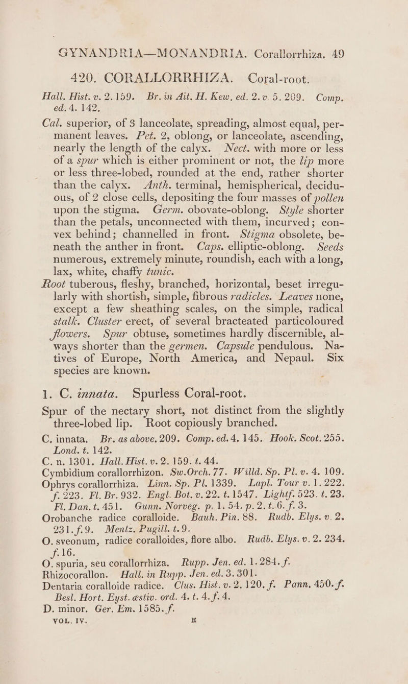 420. CORALLORRHIZA. Coral-root. Hall. Hist.v. 2.159. Br. in Ait, H. Kew, ed. 2.v.5.209. Comp. ed. 4. 142, Cal. superior, of 3 lanceolate, spreading, almost equal, per- manent leaves. Pet. 2, oblong, or lanceolate, ascending, nearly the length of the calyx. Nect. with more or less of a spur which is either prominent or not, the /7p more or less three-lobed, rounded at the end, rather shorter than the calyx. Anth. terminal, hemispherical, decidu- ous, of 2 close cells, depositing the four masses of pollen upon the stigma. Germ. obovate-oblong. Style shorter than the petals, unconnected with them, incurved; con- vex behind; channelled in front. Stzgma obsolete, be- neath the anther in front. Caps. elliptic-oblong. Seeds numerous, extremely minute, roundish, each with a long, lax, white, chaffy tunzc. foot tuberous, fleshy, branched, horizontal, beset irregu- larly with shortish, simple, fibrous radicles. Leaves none, except a few sheathing scales, on the simple, radical stalk. Cluster erect, of several bracteated particoloured flowers. Spur obtuse, sometimes hardly discernible, al- ways shorter than the germen. Capsule pendulous. Na- tives of Europe, North America, and Nepaul. Six species are known. 1. C. zxnata. Spurless Coral-root. Spur of the nectary short, not distinct from the slightly three-lobed lip. Root copiously branched. C. innata. Br. as above. 209. Comp. ed.4. 145. Hook. Scot. 255. Lond. t. 142. C.n. 1301. Hall. Hist. v. 2. 159. t. 44. Cymbidium corallorrhizon. Sw.Orch.77. Willd. Sp. Pl. v. 4. 109. Ophrys corallorrhiza. Linn. Sp. Pl. 1339. Lapl. Tour v. 1, 222. f. 223. Fl. Br. 932. Engl. Bot. v. 22. t.1547. Lightf. 523. t. 23. Fl. Dan. t.451. Gunn. Norveg. p. 1. 54. p.2.t.6. f. 3. Orobanche radice coralloide. Bauh. Pin. 88. Rudb. Elys. v. 2. 231. 7.9. Mentz. Pugill.t.9. O. sveonum, radice coralloides, flore albo. Rudb. Elys. v. 2. 234. »h6.. oak. seu corallorrhiza. Rupp. Jen. ed. 1.284. f. Rhizocorallon. Hall. in Rupp. Jen. ed. 3. 301. Dentaria coralloide radice. Clus. Hist. v. 2.120. f. Pann, 450. f. Besl. Hort. Eyst. estiv. ord. 4.t. 4. f.4. D. minor. Ger, Em. 1585. f. VOL, Iv. K