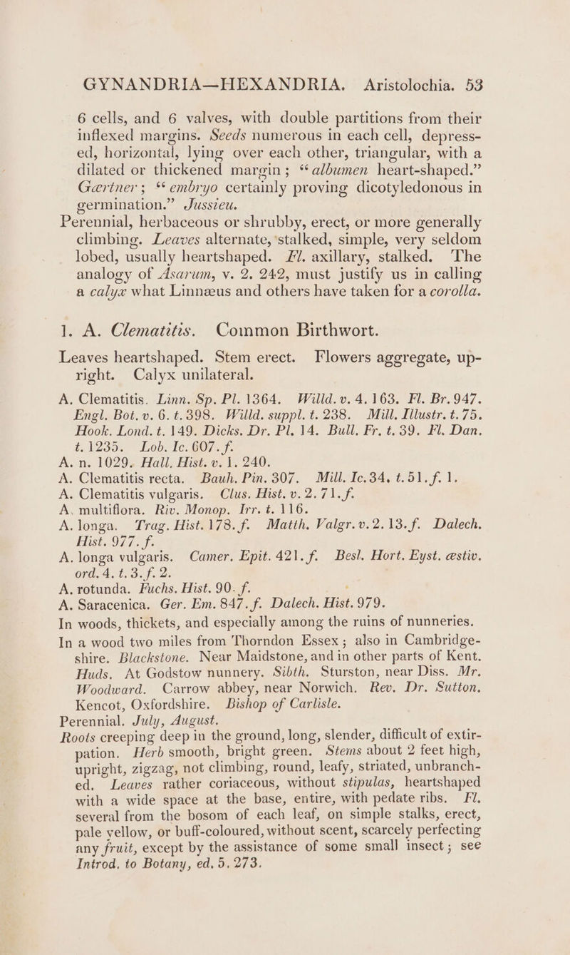 6 cells, and 6 valves, with double partitions from their inflexed margins. Seeds numerous in each cell, depress- ed, horizontal, lying over each other, triangular, with a dilated or thickened margin; * albumen heart-shaped.” Gariner ; ‘‘ embryo certainly proving dicotyledonous in germination.” Jusszeu. Perennial, herbaceous or shrubby, erect, or more generally climbing. Leaves alternate, ‘stalked, simple, very seldom lobed, usually heartshaped. £7. axillary, stalked. ‘The analogy of Asarum, v. 2. 242, must justify us in calling a calyx what Linneeus and others have taken for a corolla. 1. A. Clematitis. Common Birthwort. Leaves heartshaped. Stem erect. Flowers aggregate, up- right. Calyx unilateral. A, Clematitis. Linn. Sp. Pl. 1364. Willd. v. 4.163. Fl. Br. 947. Engl. Bot. v. 6. t.398. Willd. suppl. t. 238. Mill. Illustr. t.75. Hook. Lond. t. 149. Dicks. Dr. Pl. 14. Bull. Fr. t. 39. Fl. Dan. d.1235. ~ Lobo le. BO7.7. A. n. 1029. Hall, Hist. v. 1. 240. A. Clematitis recta. Bauh. Pin. 307. Mill. Ic.34. t.51.f. 1. A. Clematitis vulgaris. Clus. Hist. v.2.71.f. A, multiflora. Riv. Monop. Irr. t. 116. A. longa. Trag. Hist.178.f. Matth, Valgr.v.2.13.f. Dalech, Hist..97 7. A. longa vulgaris. Camer. Epit.421.f. Besl. Hort. Eyst. estiv, ord4, 12.3. f.. 2: A. rotunda. Fuchs, Hist. 90. f. A. Saracenica. Ger. Em. 847. f. Dalech. Hist. 979. In woods, thickets, and especially among the ruins of nunneries. In a wood two miles from Thorndon Essex ; also in Cambridge- shire. Blackstone. Near Maidstone, and in other parts of Kent. Huds. At Godstow nunnery. Sibth. Sturston, near Diss. Mr, Woodward. Carrow abbey, near Norwich. Rev. Dr. Sutton. Kencot, Oxfordshire. Bishop of Carlisle. Perennial, July, August. : Roots creeping deep in the ground, long, slender, difficult of extir- pation. Herb smooth, bright green. Stems about 2 feet high, upright, zigzag, not climbing, round, leafy, striated, unbranch- ed. Leaves rather coriaceous, without stipulas, heartshaped with a wide space at the base, entire, with pedate ribs. FU. several from the bosom of each leaf, on simple stalks, erect, pale yellow, or buff-coloured, without scent, scarcely perfecting any fruit, except by the assistance of some small insect; see Introd. to Botany, ed, 5, 273.