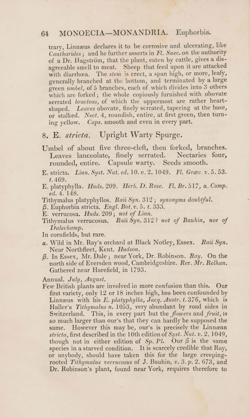 trary, Linneus declares it to be corrosive and ulcerating, like Cantharides ; and he further asserts in Fl. Suec.on the authority of a Dr. Hagstrém, that the plant, eaten by cattle, gives a dis- agreeable smell to meat. Sheep that feed upon it are attacked with diarrhoea. The stem is erect, a span high, or more, leafy, generally branched at the bottom, and terminated by a large green umbel, of 5 branches, each of which divides into 3 others which are forked; the whole copiously furnished with obovate serrated bracteas, of which the uppermost are rather heart- shaped. Leaves obovate, finely serrated, tapering at the base, or stalked. Nect. 4, roundish, entire, at first green, then turn- ing yellow. Caps. smooth and even in every part. 8. E. stricta. Upright Warty Spurge. Umbel of about five three-cleft, then forked, branches. Leaves lanceolate, finely serrated. Nectaries four, rounded, entire. Capsule warty. Seeds smooth. E. stricta. Linn. Syst. Nat. ed. 10.v.2. 1049. Fl. Greéc. v. 5.53. t.469. E. platyphylla. Huds. 209. Herb. D. Rose. Fl. Br.517, «, Comp. ed. 4. 148. Tithymalus platyphyllos. Raw Syn. 312; synonyms doubtful. 8. Euphorbia stricta. Engl. Bot. v. 5. t. 333. E. verrucosa. Huds. 209; not of Linn. Tithymalus verrucosus. Rati Syn. 312? not of Bauhin, nor of Dalechamp. In cornfields, but rare. a. Wild in Mr. Ray’s orchard at Black Notley, Essex. Raii Syn. Near Northfleet, Kent. Hudson. B. In Essex, Mr. Dale ; near York, Dr. Robinson. Ray. On the north side of Eversden wood, Cambridgeshire. Rev. Mr. Relhan. Gathered near Harefield, in 1793. Annual. July, August. Few British plants are involved in more confusion than this. Our first variety, only 12 or 18 inches high, has been confounded by Linneus with his E. platyphylla, Jacq. Austr. t.376, which is Haller’s Tithymalus n. 1053, very abundant by road sides in Switzerland. This, in every part but the flowers and fruit, 1s so much larger than our’s that they can hardly be supposed the same. However this may be, our’s is precisely the Linnean stricta, first described in the 10th edition of Syst. Nat. v. 2.1049, though notin either edition of Sp. Pl. Our 6 is the same species in a starved condition. It is scarcely credible that Ray, or anybody, should have taken this for the large creeping- rooted Tithymalus verrucosus of J. Bauhin, v. 3. p. 2. 673, and Dr. Robinson's plant, found near York, requires therefore to