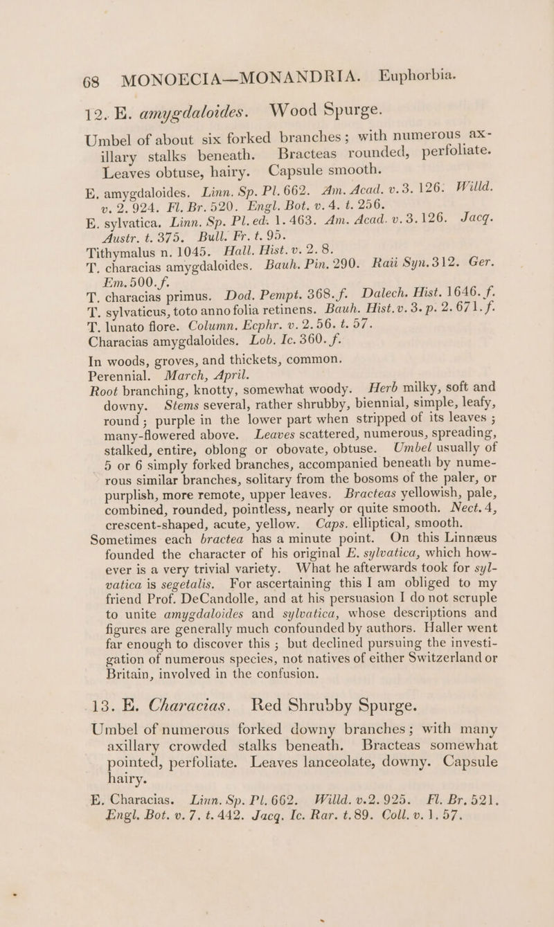 12. E. amygdaloides. Wood Spurge. Umbel of about six forked branches; with numerous ax- illary stalks beneath. Bracteas rounded, perfoliate. Leaves obtuse, hairy. Capsule smooth. E, amygdaloides. Linn. Sp. Pl. 662. Am. Acad. v.3. 126: Willd. vy. 2.924. Fl. Br. 520. Engl. Bot. v. 4. t. 256. E. sylvatica. Linn. Sp. Pl.ed. 1.463. Am. Acad. v. 3.126. Jacq. Austr. t.375. Bull. Fr. t. 99. Tithymalus n. 1045. Hall. Mist. v. 2.8. T. characias amygdaloides. Bauh. Pin. 290. Raii Syn. 312. Ger. Em. 500. f. T. characias primus. Dod. Pempt. 368. f. Dalech. Mist. 1646. f. T. sylvaticus, toto anno folia retinens. Bauh. Hist.v. 3. p. 2.671. f. T. lunato flore. Column. Ecphr. v. 2.56. t. 57. Characias amygdaloides. Lob. Ic. 360. f. In woods, groves, and thickets, common. Perennial. March, April. Root branching, knotty, somewhat woody. Herb milky, soft and downy. Stems several, rather shrubby, biennial, simple, leafy, round; purple in the lower part when stripped of its leaves ; many-flowered above. Leaves scattered, numerous, spreading, stalked, entire, oblong or obovate, obtuse. Umbel usually of 5 or 6 simply forked branches, accompanied beneath by nume- rous similar branches, solitary from the bosoms of the paler, or purplish, more remote, upper leaves. Bracteas yellowish, pale, combined, rounded, pointless, nearly or quite smooth. Nect. 4, crescent-shaped, acute, yellow. Caps. elliptical, smooth. Sometimes each bractea has a minute point. On this Linnzus founded the character of his original E. sylvatica, which how- ever is a very trivial variety. What he afterwards took for syJ- vatica is segetalis, For ascertaining this I am obliged to my friend Prof. DeCandolle, and at his persuasion I do not scruple to unite amygdaloides and sylvatica, whose descriptions and figures are generally much confounded by authors. Haller went far enough to discover this ; but declined pursuing the investi- gation of numerous species, not natives of either Switzerland or Britain, involved in the confusion. 13. E. Characias. Wed Shrubby Spurge. Umbel of numerous forked downy branches; with many axillary crowded stalks beneath. Bracteas somewhat pointed, perfoliate. Leaves lanceolate, downy. Capsule hairy. E. Characias. Linn. Sp. Pl.662. Willd. v.2.925. Fl. Br. 521. Engl, Bot. v. 7, t.442. Jacq. Ic. Rar. t.89. Coll. v. 1.57.