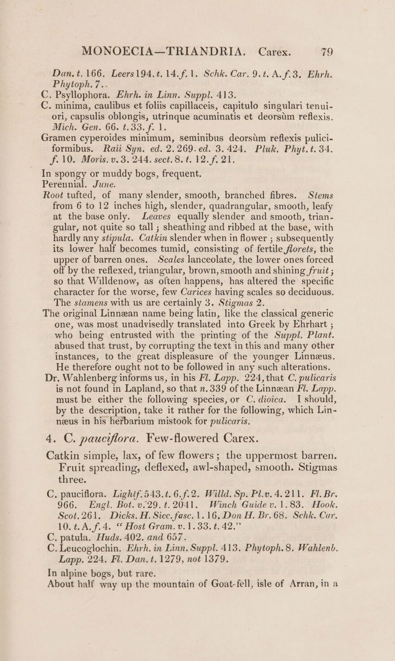 Dan. t. 166. Leers194.t.14.f.1. Schk. Car. 9.t. A. f.3. Ehrh. Phytoph. 7.. C. Psyllophora. Ehrh. in Linn. Suppl. 413. C. minima, caulibus et foliis capillaceis, capitulo singulari tenui- ori, capsulis oblongis, utrinque acuminatis et deorstm reflexis. Mich. Gen. 66. t.33. f. 1. Gramen cyperoides minimum, seminibus deorstm reflexis pulici- formibus. Raii Syn. ed. 2.269.ed. 3.424. Pluk, Phyt.t. 34. f.10. Moris. v. 3.244. sect.8.t. 12. f. 21. In spongy or muddy bogs, frequent. Perennial. June. Root tufted, of many slender, smooth, branched fibres. Stems from 6 to 12 inches high, slender, quadrangular, smooth, leafy at the base only. Leaves equally slender and smooth, trian- gular, not quite so tall ; sheathing and ribbed at the base, with hardly any stipula. Catkin slender when in flower ; subsequently its lower half becomes tumid, consisting of fertile florets, the upper of barren ones. Scales lanceolate, the lower ones forced off by the reflexed, triangular, brown, smooth and shining fruit ; so that Willdenow, as often happens, has altered the specific character for the worse, few Carices having scales so deciduous. The séamens with us are certainly 3. Stigmas 2. The original Linnean name being latin, like the classical generic one, was most unadvisedly translated into Greek by Ehrhart ; who being entrusted with the printing of the Suppl. Plant. abused that trust, by corrupting the text in this and many other instances, to the great displeasure of the younger Linneus. He therefore ought not to be followed in any such alterations. Dr. Wahlenberg informs us, in his Fl. Lapp. 224, that C. pulicaris is not found in Lapland, so that n.339 of the Linnean Fl. Lapp. must be either the following species, or C. dioica. I should, by the description, take it rather for the following, which Lin- neus in his herbarium mistook for pulicaris, 4. C. pauciflora. Few-flowered Carex. Catkin simpie, lax, of few flowers; the uppermost barren. Fruit spreading, deflexed, awl-shaped, smooth. Stigmas three. C, pauciflora. Lightf.543.t. 6.f.2. Willd. Sp. Pl.v.4.211. Fl. Br. 966. Engl. Bot. v.29.t.2041. Winch Guide v. 1.83. Hook. Scot.261. Dicks. H. Sicc.fasc. 1.16, Don H. Br.68. Schk. Car. 10.t.A.f.4. “ Host Gram. v.1.33.t. 42.” C, patula. Huds. 402. and 657. C. Leucoglochin. Ehrh. in Linn. Suppl. 413. Phytoph.8, Wahlenb. Lapp. 224. Fl. Dan. t. 1279, not 1379. In alpine bogs, but rare. About half way up the mountain of Goat-fell, isle of Arran, in a