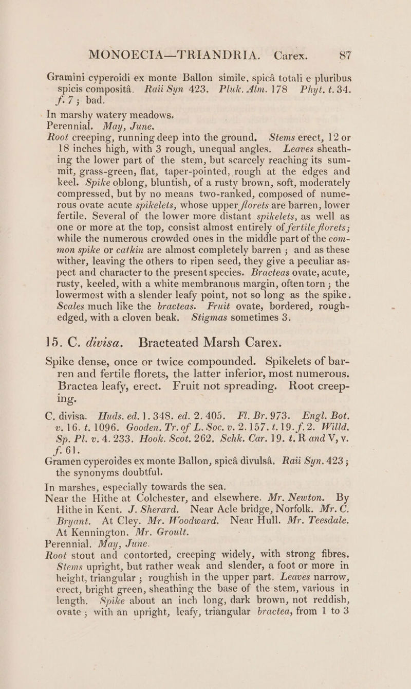 Gramini cyperoidi ex monte Ballon simile, spicd totali e pluribus Spicis composita. Raii Syn 423. Pluk. dlm.178 Phyt. t. 34. f.73 bad. _In marshy watery meadows. Perennial. May, June. Root creeping, running deep into the ground. Stems erect, 12 or 18 inches high, with 3 rough, unequal angles. Leaves sheath- ing the lower part of the stem, but scarcely reaching its sum- mit, grass-green, flat, taper-pointed, rough at the edges and keel. Spike oblong, bluntish, of a rusty brown, soft, moderately compressed, but by no means two-ranked, composed of nume- rous ovate acute spikelets, whose upper florets are barren, lower fertile. Several of the lower more distant spikelets, as well as one or more at the top, consist almost entirely of fertile florets ; while the numerous crowded ones in the middle part of the com- mon spike or catkin are almost completely barren ; and as these wither, leaving the others to ripen seed, they give a peculiar as- pect and character to the present species. Bracteas ovate, acute, rusty, keeled, with a white membranous margin, often torn ; the lowermost with a slender leafy point, not so long as the spike. Scales much like the bracteas. Fruit ovate, bordered, rough- edged, with a cloven beak. Stigmas sometimes 3. 15. C. divisa. Bracteated Marsh Carex. Spike dense, once or twice compounded. Spikelets of bar- ren and fertile florets, the latter inferior, most numerous. Bractea leafy, erect. Fruit not spreading. Root creep- ing. C. divisa. Huds. ed. 1.348. ed. 2.405. Fl. Br.973. Engl. Bot. v. 16. t. 1096. Gooden. Tr. of L. Soc. v. 2.157. #19. f.2. Willd. Sp. Pl. v. 4.233. Hook. Scot. 262. Schk. Car. 19. ¢. R and V, v. ont exis cyperoides ex monte Ballon, spica divulsa. Raii Syn. 423 ; the synonyms doubtful. In marshes, especially towards the sea. Near the Hithe at Colchester, and elsewhere. Mr. Newton. By Hithe in Kent. J. Sherard. Near Acle bridge, Norfolk. Mr. C. Bryant. At Cley. Mr. Woodward. Near Hull. Mr. Teesdale, At Kennington. Mr. Groult. Perennial. May, June. Root stout and contorted, creeping widely, with strong fibres. Stems upright, but rather weak and slender, a foot or more in height, triangular ; roughish in the upper part. Leaves narrow, erect, bright green, sheathing the base of the stem, various in length. Spike about an inch long, dark brown, not reddish, ovate ; with an upright, leafy, triangular bractea, from 1 to 3
