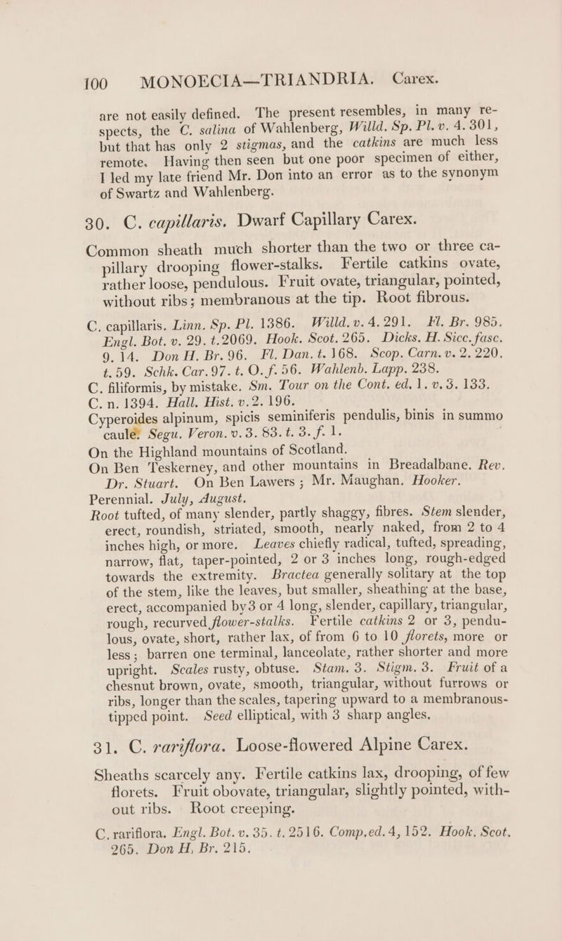 are not easily defined. The present resembles, in many re- spects, the C. salina of Wahlenberg, Willd. Sp. Pl. v. 4.301, but that has only 2 stigmas, and the catkins are much less remote. Having then seen but one poor specimen of either, I led my late friend Mr. Don into an error as to the synonym of Swartz and Wahlenberg. 30. C. capillaris. Dwarf Capillary Carex. Common sheath much shorter than the two or three ca- pillary drooping flower-stalks. Fertile catkins ovate, rather loose, pendulous. Fruit ovate, triangular, pointed, without ribs; membranous at the tip. Root fibrous. C. capillaris. Linn. Sp. Pl. 1386. Willd.v.4.291. Hl. Br. 985. Engl. Bot. v. 29. t.2069. Hook. Scot. 265. Dicks. H. Sice. fase. 9.14. Don H. Br. 96. Fl. Dan. t. 168. Scop. Carn. v. 2. 220. t.59. Schk. Car.97.t. O. f.56. Wahlenb. Lapp. 238. C. filiformis, by mistake. Sm. Tour on the Cont. ed. 1. v.53. 133. C.n. 1394. Hall. Hist. v.2. 196. Cyperoides alpinum, spicis seminiferis pendulis, binis in summo caule, Segu. Veron. v.3. 83.t. 3. f. 1. On the Highland mountains of Scotland. On Ben Teskerney, and other mountains in Breadalbane. Rev, Dr. Stuart. On Ben Lawers ; Mr. Maughan. Hooker. Perennial. July, dugust. Root tufted, of many slender, partly shaggy, fibres. Stem slender, erect, roundish, striated, smooth, nearly naked, from 2 to 4 inches high, or more. Leaves chiefly radical, tufted, spreading, narrow, flat, taper-pointed, 2 or 3 inches long, rough-edged towards the extremity. Bractea generally solitary at the top of the stem, like the leaves, but smaller, sheathing at the base, erect, accompanied by3 or 4 long, slender, capillary, triangular, rough, recurved flower-stalks. Fertile catkins 2 or 3, pendu- lous, ovate, short, rather lax, of from 6 to 10 florets, more or less; barren one terminal, lanceolate, rather shorter and more upright. Scales rusty, obtuse. Stam. 3. Stigm.3. Fruit of a chesnut brown, ovate, smooth, triangular, without furrows or ribs, longer than the scales, tapering upward to a membranous- tipped point. Seed elliptical, with 3 sharp angles. 31. C. rariflora. Loose-flowered Alpine Carex. Sheaths scarcely any. Fertile catkins lax, drooping, of few florets. Fruit obovate, triangular, slightly pointed, with- out ribs. Root creeping. C. rariflora. Engl. Bot. v. 35. t. 2516. Comp.ed.4, 152. Hook. Scot. 265. Don H, Br. 215.