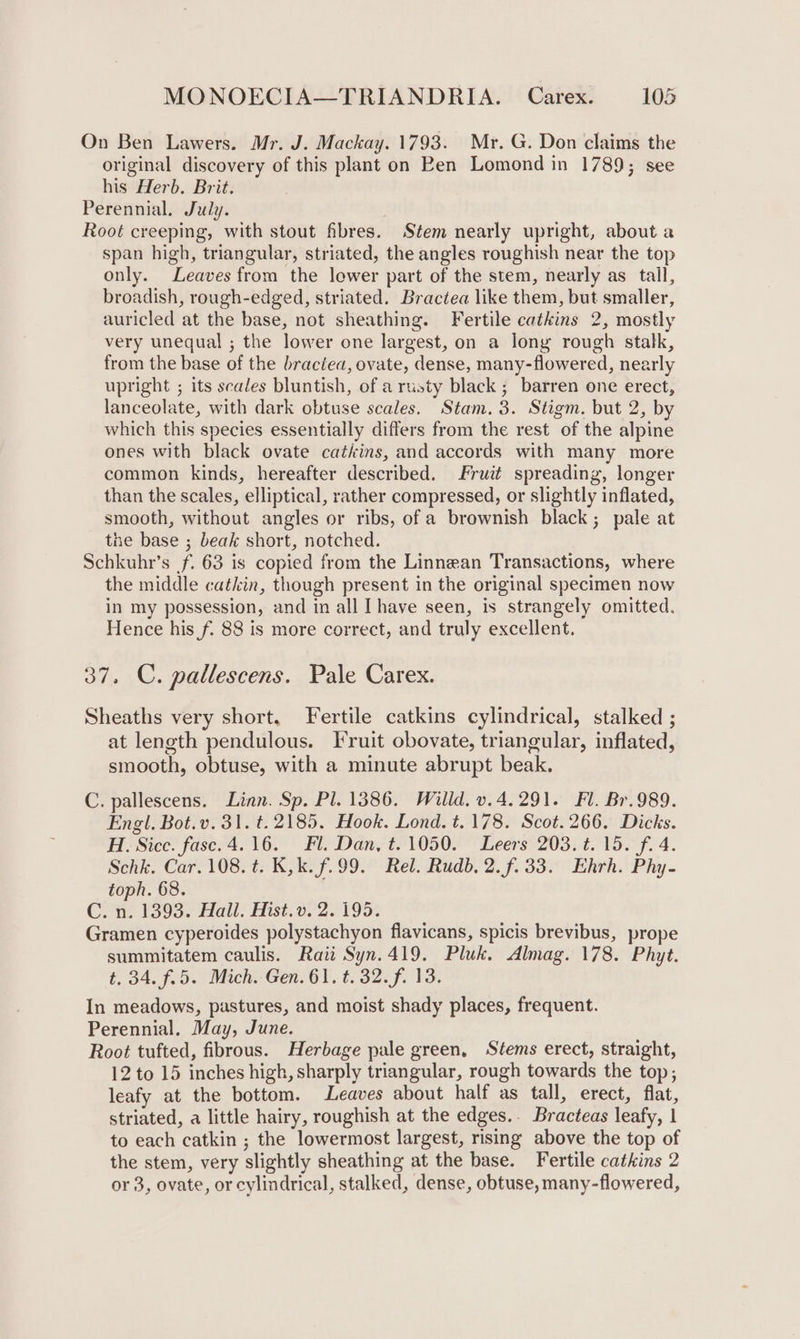 On Ben Lawers. Mr. J. Mackay. 1793. Mr. G. Don claims the original discovery of this plant on Ben Lomond in 1789; see his Herb. Brit. Perennial. July. Root creeping, with stout fibres. Stem nearly upright, about a span high, triangular, striated, the angles roughish near the top only. Leaves from the lower part of the stem, nearly as tall, broadish, rough-edged, striated. Bractea like them, but smaller, auricled at the base, not sheathing. Fertile catkins 2, mostly very unequal ; the lower one largest, on a long rough stalk, from the base of the braciea, ovate, dense, many-flowered, nearly upright ; its scales bluntish, of a rusty black ; barren one erect, lanceolate, with dark obtuse scales. Stam. 3. Stigm. but 2, by which this species essentially differs from the rest of the alpine ones with black ovate catkins, and accords with many more common kinds, hereafter described. Fruit spreading, longer than the scales, elliptical, rather compressed, or slightly inflated, smooth, without angles or ribs, of a brownish black; pale at tne base ; beak short, notched. Schkuhr’s f. 63 is copied from the Linnean Transactions, where the middle catkin, though present in the original specimen now in my possession, and in all [have seen, is strangely omitted. Hence his f. 88 is more correct, and truly excellent. 37. C. pallescens. Pale Carex. Sheaths very short, Fertile catkins cylindrical, stalked ; at length pendulous. Fruit obovate, triangular, inflated, smooth, obtuse, with a minute abrupt beak. C. pallescens. Linn. Sp. Pl. 1386. Willd. v.4.291. Fl. Br.989. Engl. Bot.v. 31. t. 2185. Hook. Lond. t. 178. Scot. 266. Dicks. H. Sicc. fase.4.16. Fl. Dan, t. 1050. Leers 203. ¢. 15. f. 4. Schk. Car. 108. ¢. K,k. f.99. Rel. Rudb, 2. f. 33. Ehrh. Phy- toph. 68. C. n. 1393. Hall. Hist.v. 2. 195. Gramen cyperoides polystachyon flavicans, spicis brevibus, prope summitatem caulis. Raii Syn.419. Pluk. Almag. 178. Phyt. t. 34. (25 Mich Gen. 61. 1.32. f. Vs. In meadows, pastures, and moist shady places, frequent. Perennial, May, June. Root tufted, fibrous. Herbage pale green, Stems erect, straight, 12 to 15 inches high, sharply triangular, rough towards the top, leafy at the bottom. Leaves about half as tall, erect, flat, striated, a little hairy, roughish at the edges.. Bracteas leafy, | to each catkin ; the lowermost largest, rising above the top of the stem, very slightly sheathing at the base. Fertile catkins 2 or 3, ovate, or cylindrical, stalked, dense, obtuse, many-flowered,