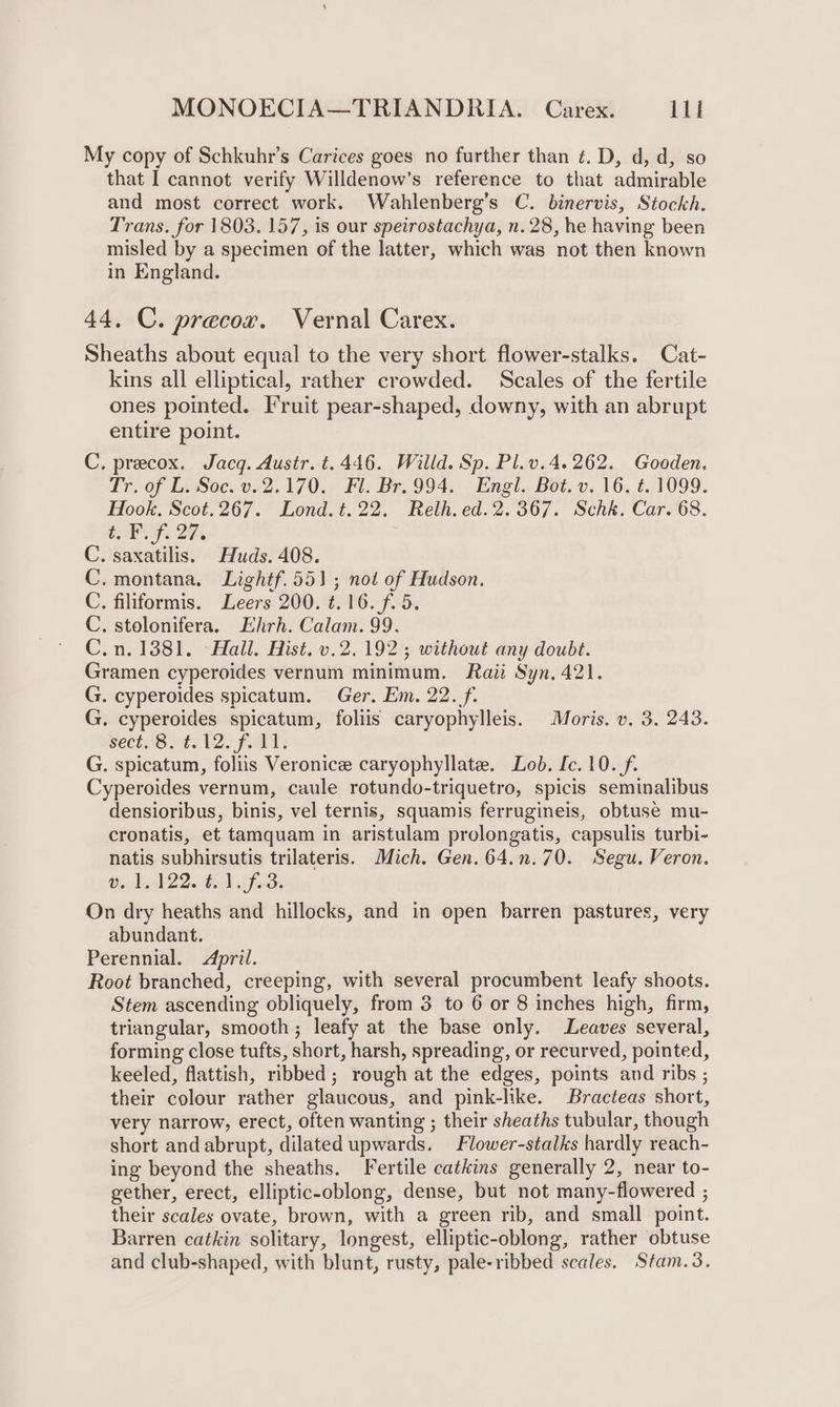 My copy of Schkuhr’s Carices goes no further than ¢. D, d, d, so that I cannot verify Willdenow’s reference to that admirable and most correct work. Wahlenberg’s C. binervis, Stockh. Trans. for 1803. 157, is our speirostachya, n. 28, he having been misled by a specimen of the latter, which was not then known in England. 44. C. precox. Vernal Carex. Sheaths about equal to the very short flower-stalks. Cat- kins all elliptical, rather crowded. Scales of the fertile ones pointed. Fruit pear-shaped, downy, with an abrupt entire point. C. precox. Jacq. Austr. t. 446. Willd. Sp. Pl.v.4.262. Gooden. Tr. of L. Soc. v. 2.170. Fl. Br. 994. Engl. Bot. v. 16. ¢. 1099. Hook. Scot.267. Lond.t.22. Relh. ed. 2.367. Schk. Car. 68. tap 2H, C. saxatilis. Huds. 408. C. montana. Lightf.551; not of Hudson. C. filiformis. Leers 200. ¢.16.f. 5, C. stolonifera. Ehrh. Calam. 99. C.n.1381. Hall. Hist. v.2. 192; without any doubt. Gramen cyperoides vernum minimum. Raii Syn, 421. G. cyperoides spicatum. Ger. Em. 22. f. G. cyperoides spicatum, foliis caryophylleis. Moris. v. 3. 243. sect iSite l2. felt: G. spicatum, foliis Veronice caryophyllate. Lob. [c.10./f. Cyperoides vernum, caule rotundo-triquetro, spicis seminalibus densioribus, binis, vel ternis, squamis ferrugineis, obtuse mu- cronatis, et tamquam in aristulam prolongatis, capsulis turbi- natis subhirsutis trilateris. Mich. Gen. 64.n.70. Segu. Veron. v. 1,122. #.1.f.3. On dry heaths and hillocks, and in open barren pastures, very abundant. Perennial. April. Root branched, creeping, with several procumbent leafy shoots. Stem ascending obliquely, from 3 to 6 or 8 inches high, firm, triangular, smooth; leafy at the base only. Leaves several, forming close tufts, short, harsh, spreading, or recurved, pointed, keeled, flattish, ribbed; rough at the edges, points and ribs ; their colour rather glaucous, and pink-like. Bracteas short, very narrow, erect, often wanting ; their sheaths tubular, though short and abrupt, dilated upwards. Flower-stalks hardly reach- ing beyond the sheaths. Fertile catkins generally 2, near to- gether, erect, elliptic-oblong, dense, but not many-flowered ; their scales ovate, brown, with a green rib, and small point. Barren catkin solitary, longest, elliptic-oblong, rather obtuse and club-shaped, with blunt, rusty, pale-ribbed scales. Stam.3.