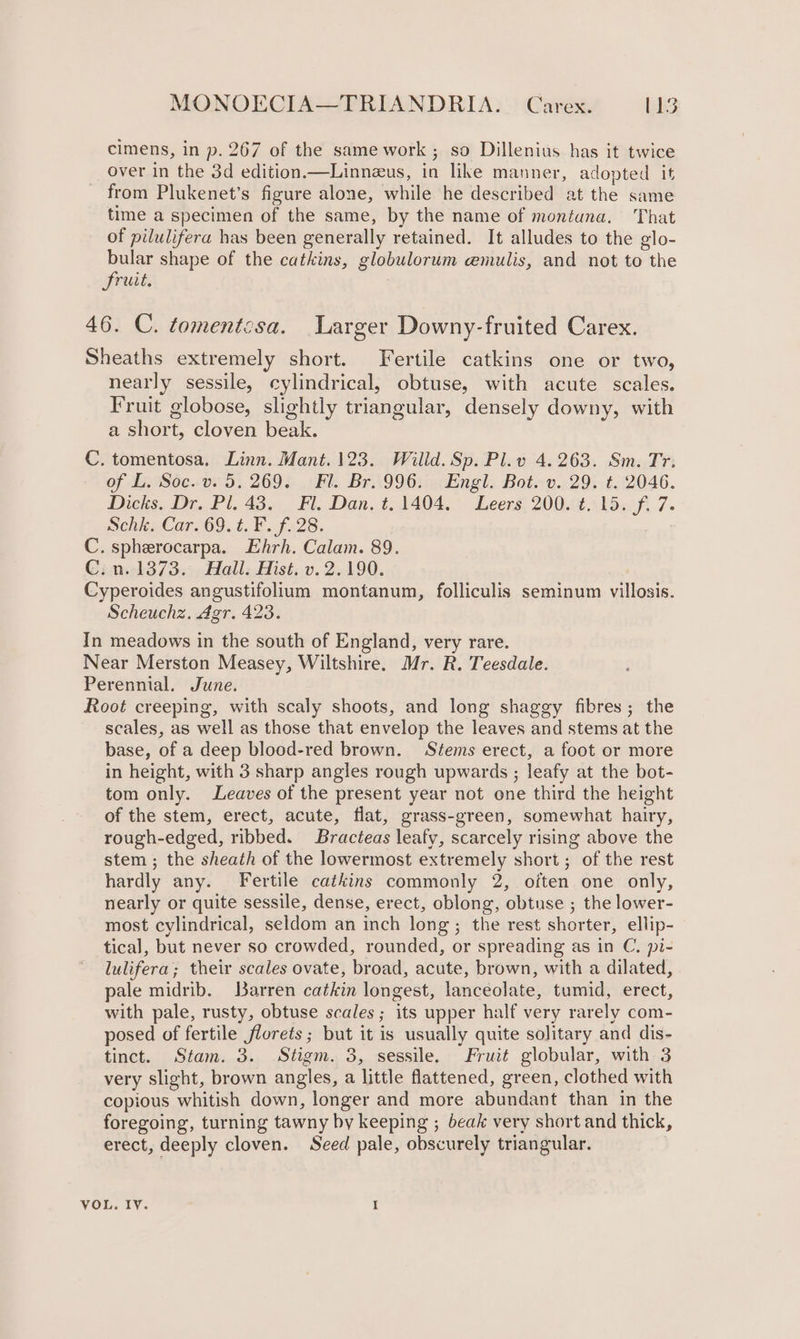 cimens, in p. 267 of the same work ; so Dillenius has it twice over in the 3d edition.—Linnzus, in like manner, adopted it from Plukenet’s figure alone, while he described at the same time a specimen of the same, by the name of montuna. ‘That of pilulifera has been generally retained. It alludes to the glo- bular shape of the catkins, globulorum emulis, and not to the fruit. 46. C. tomentcsa. Larger Downy-fruited Carex. Sheaths extremely short. Fertile catkins one or two, nearly sessile, cylindrical, obtuse, with acute scales. Fruit globose, slightly triangular, densely downy, with a short, cloven beak. C. tomentosa, Linn. Mant.123. Willd. Sp. Pl.v 4.263. Sm. Tr. of L. Soc. v. 5. 269. Fl. Br. 996. Engl. Bot. v. 29. t. 2046. Dicks. Dr. Pl. 43. Fl. Dan. t. 1404. Leers 200. t. 15. f. 7. SchiaCar209.1.F. £28. C. spherocarpa. Ehrh. Calam. 89. C.n. 1373. Hall. Hist. v. 2.190. Cyperoides angustifolium montanum, folliculis seminum villosis. Scheuchz. Agr. 423. In meadows in the south of England, very rare. Near Merston Measey, Wiltshire. Mr. R. Teesdale. Perennial. June. Root creeping, with scaly shoots, and long shaggy fibres; the scales, as well as those that envelop the leaves and stems at the base, of a deep blood-red brown. Stems erect, a foot or more in height, with 3 sharp angles rough upwards ; leafy at the bot- tom only. Leaves of the present year not one third the height of the stem, erect, acute, flat, grass-green, somewhat hairy, rough-edged, ribbed. Bracteas leafy, scarcely rising above the stem ; the sheath of the lowermost extremely short; of the rest hardly any. Fertile catkins commonly 2, often one only, nearly or quite sessile, dense, erect, oblong, obtuse ; the lower- most cylindrical, seldom an inch long; the rest shorter, ellip- tical, but never so crowded, rounded, or spreading as in C. pi- lulifera; their scales ovate, broad, acute, brown, with a dilated, pale midrib. Barren catkin longest, lanceolate, tumid, erect, with pale, rusty, obtuse scales; its upper half very rarely com- posed of fertile florets; but it is usually quite solitary and dis- tinct. Stam. 3. Stigm. 3, sessile. Fruit globular, with 3 very slight, brown angles, a little flattened, green, clothed with copious whitish down, longer and more abundant than in the foregoing, turning tawny by keeping ; beak very short and thick, erect, deeply cloven. Seed pale, obscurely triangular. VOL. IV. I