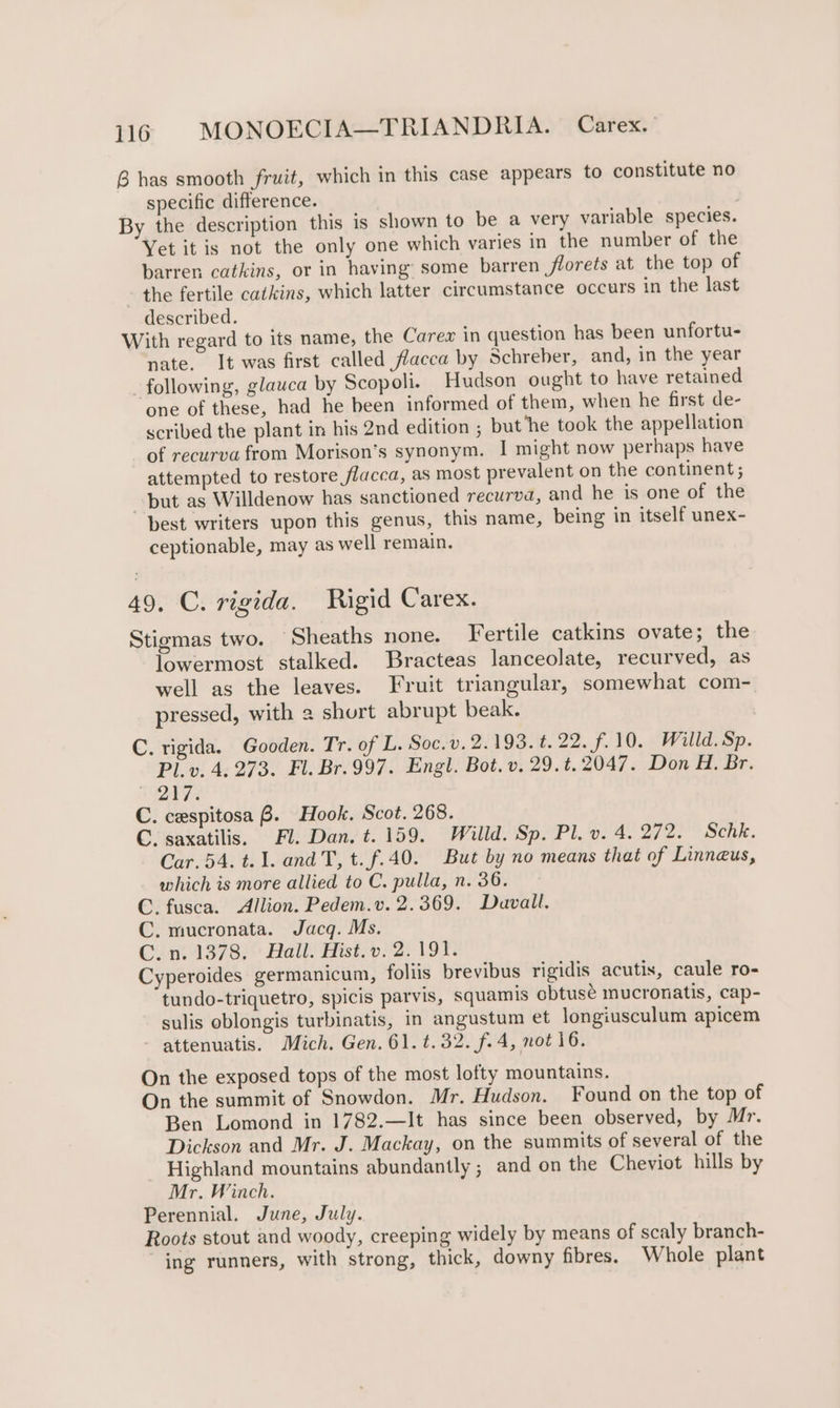 B has smooth fruit, which in this case appears to constitute no specific difference. By the description this is shown to be a very variable species. Yet it is not the only one which varies in the number of the barren catkins, or in having’ some barren florets at the top of the fertile catkins, which latter circumstance occurs in the last described. With regard to its name, the Carex in question has been unfortu- nate. It was first called flacca by Schreber, and, in the year following, glauca by Scopoli. Hudson ought to have retained one of these, had he been informed of them, when he first de- scribed the plant in his 2nd edition ; but ‘he took the appellation of recurva from Morison’s synonym. I might now perhaps have attempted to restore flacca, as most prevalent on the continent; but as Willdenow has sanctioned recurva, and he is one of the best writers upon this genus, this name, being in itself unex- ceptionable, may as well remain. 49. C. rigida. Rigid Carex. Stigmas two. ‘Sheaths none. Fertile catkins ovate; the lowermost stalked. Bracteas lanceolate, recurved, as well as the leaves. Fruit triangular, somewhat com- pressed, with 2 shurt abrupt beak. C. rigida. Gooden. Tr. of L. Soc.v. 2.193. t. 22. f. 10. Willd. Sp. Pl.v. 4. 273. Fl. Br.997. Engl. Bot. v. 29.t. 2047. Don H. Br. he Wi C. cespitosa B. Hook. Scot. 268. C. saxatilis. Fl. Dan. t. 159. Willd. Sp. Pl. v. 4. 272. Schk. Car. 54. t. 1. andT, t.f.40. But by no means that of Linneus, which is more allied to C. pulla, n. 36. C. fusca. Allion. Pedem.v. 2.369. Davall. C. mucronata. Jacq. Ms. C.n. 1378. Hall. Hist. v. 2.191. Cyperoides germanicum, follis brevibus rigidis acutis, caule ro- tundo-triquetro, spicis parvis, squamis obtuse mucronatis, cap- sulis oblongis turbinatis, in angustum et longiusculum apicem attenuatis. Mich. Gen. 61. 4.32. f.4, not 16. On the exposed tops of the most lofty mountains. On the summit of Snowdon. Mr. Hudson. Found on the top of Ben Lomond in 1782.—It has since been observed, by Mr. Dickson and Mr. J. Mackay, on the summits of several of the Highland mountains abundantly ; and on the Cheviot hills by Mr. Winch. Perennial. June, July. Roots stout and woody, creeping widely by means of scaly branch- ing runners, with strong, thick, downy fibres. Whole plant