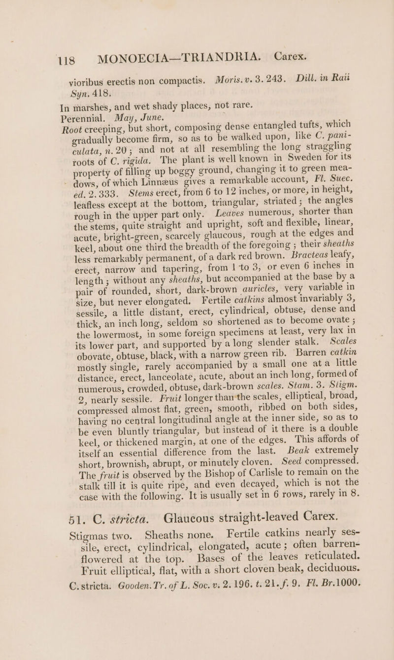 yioribus erectis non compactis. Moris.v. 3.243, Dill. in Raii Syn. 418, In marshes, and wet shady places, not rare. Perennial. May, June. Root creeping, but short, composing dense entangled tufts, which gradually become firm, so as to be walked upon, like C. pani- culata, 2.20; and not at all resembling the long straggling roots of C. rigida. The plant is well known in Sweden for its property of filling up boggy ground, changing it to green mea- - dows, of which Linneus gives a remarkable account, Fl. Suec. ed. 2.333. Stems erect, from 6 to 12 inches, or more, in height, leafless except at the bottom, triangular, striated; the angles rough in the upper part only. Leaves numerous, shorter than the stems, quite straight and upright, soft and flexible, linear, acute, bright-green, scarcely glaucous, rough at the edges and keel, about one third the breadth of the foregoing ; their sheaths less remarkably permanent, of a dark red brown. Bracteas leafy, erect, narrow and tapering, from | to 3, or even 6 inches in length ; without any sheaths, but accompanied at the base by a pair of rounded, short, dark-brown auricles, very variable in size, but never elongated. Fertile catkins almost invariably 3, sessile, a little distant, erect, cylindrical, obtuse, dense and thick, an inch long, seldom so shortened as to become ovate ; the lowermost, in some foreign specimens at least, very lax in its lower part, and supported by a long slender stalk. Scales obovate, obtuse, black, with a narrow green rib. Barren catkin mostly single, rarely accompanied by a small one ata little distance, erect, lanceolate, acute, about an inch long, formed of numerous, crowded, obtuse, dark-brown scales. Stam. 3. Siigm. 2, nearly sessile. Frat longer than the scales, elliptical, broad, compressed almost flat, green, smooth, ribbed on both sides, having no central longitudinal angle at the inner side, so as to be even bluntly triangular, but instead of it there is a double keel, or thickened margin, at one of the edges. This affords of itself an essential difference from the last. Beak extremely short, brownish, abrupt, or minutely cloven. Seed compressed. The fruit is observed by the Bishop of Carlisle to remain on the stalk till it is quite ripe, and even decayed, which is not the case with the following. It is usually set in 6 rows, rarely in 8. 51. C. stricta. Glaucous straight-leaved Carex. Stigmas two. Sheaths none. Fertile catkins nearly ses- sile, erect, cylindrical, elongated, acute ; often barren- flowered at the top. Bases of the leaves reticulated. Fruit elliptical, flat, with a short cloven beak, deciduous. C. stricta. Gooden. Tr. of L. Soc. v. 2.196. t. 21. f. 9. Fl. Br.1000.