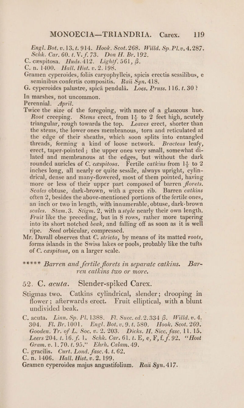 Engl. Bot. v.13.t.914. Hook. Scot.268. Willd. Sp.Pl.v, 4.287. Schk. Car. 60. t.V.f.73. Don H. Br. 192. C. cespitosa. Huds.412. Lighif.561, B. C.n. 1400. Hall. Hist. v. 2.198. Gramen cyperoides, foliis caryophylleis, spicis erectis sessilibus, e seminibus confertis compositis. Raii Syn. 418. G. cyperoides palustre, spicd pendula, Loes, Pruss. 116. t. 30? In marshes, not uncommon. Perennial. April. Twice the size of the foregoing, with more of a glaucous hue. Root creeping. Stems erect, from 14 to 2 feet high, acutely triangular, rough towards the top. Leaves erect, shorter than the stems, the lower ones membranous, torn and reticulated at the edge of their sheaths, which soon splits into entangled threads, forming a kind of loose network. Bracteas leafy, erect, taper-pointed ; the upper ones very small, somewhat di- lated and membranous at the edges, but without the dark rounded auricles of C. cespitosa. Fertile catkins from 14 to 2 inches long, all nearly or quite sessile, always upright, cylin- drical, dense and many-flowered, most of them pointed, having more or less of their upper part composed of barren florets. Seales obtuse, dark-brown, with a green rib. Barren catkins often 2, besides the above-mentioned portions of the fertile ones, an inch or two in length, with innumerable, obtuse, dark-brown scales. Stam,.3. Stigm. 2, with astyle nearly their own length. Fruit like the preceding, but in 8 rows, rather more tapering into its short notched beak, and falling off as soon as it is well ripe. Seed orbicular, compressed. Mr. Davall observes that C. stricta, by means of its matted roots, forms islands in the Swiss lakes or pools, probably like the tufts of C. cespitosa, on a larger scale. *#*** Barren and fertile florets in separate catkins. Bar- ren catkins two or more. 52. C. acuta. Slender-spiked Carex. Stigmas two. Catkins cylindrical, slender ; drooping in flower ; afterwards erect. Fruit elliptical, with a blunt undivided beak. C. acuta. Linn. Sp. Pl. 1388. Fl. Suec. ed.2.334 8. Willd.v. 4. 304. Fl. Br.1001. Engl. Bot.v.9.t.580. Hook. Scot. 269. Gooden. Tr. of L. Soc. v. 2. 203. Dicks. H. Sice, fasc. 11. 195. Leers 204. t.16. f. 1, Schk. Car. 61. i. BE, e, Ff. f.92. “Host Gram. v.1.70.t.95.” Ehrh. Calam. 49. C. gracilis. Curt. Lond. fasc. 4. t. 62, C.n. 1406. Hall. Hist.v. 2.199. , Gramen cyperoides majus angustifolium., Raii Syn. 417.