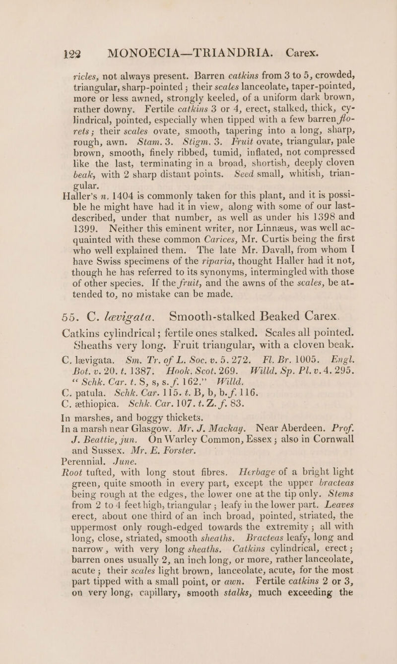 ricles, not always present. Barren catkins from 3 to 5, crowded, triangular, sharp-pointed ; their scales lanceolate, taper-pointed, more or less awned, strongly keeled, of a uniform dark brown, rather downy. Fertile catkins 3 or 4, erect, stalked, thick, cy- lindrical, pointed, especially when tipped with a few barren flo- rets; their scales ovate, smooth, tapering into a long, sharp, rough, awn. Stam.3. Stigm. 3. Fruit ovate, triangular, pale brown, smooth, finely ribbed, tumid, inflated, not compressed like the last, terminating in a broad, shortish, deeply cloven beak, with 2 sharp distant points. Seed small, whitish, trian- gular. Haller’s n. 1404 is commonly taken for this plant, and it is posst- ble he might have had it in view, along with some of our last- described, under that number, as well as under his 1398 and 1399. Neither this eminent writer, nor Linneus, was well ac- quainted with these common Carices, Mr. Curtis being the first who well explained them. The late Mr. Davall, from whom I have Swiss specimens of the riparia, thought Haller had it not, though he has referred to its synonyms, intermingled with those of other species. If the fruit, and the awns of the scales, be at- tended to, no mistake can be made. 55. C. levigata. Smooth-stalked Beaked Carex. Catkins cylindrical; fertile ones stalked. Scales all pointed. Sheaths very long. Fruit triangular, with a cloven beak. C. levigata. Sm. Tr. of L. Soc. v.5.272. Fl. Br. 1005. Engl. Bot. v. 20. t. 1387. Hook. Scot.269. Willd. Sp. Pl.v.4. 295. © Schk. Car. t.S, 8,8. f. 102. Willd, C. patula. Schk. Car. 115. ¢. B, b, b. f. 116. C. ethiopica. Schk. Car.107.t.Z. f. 83. In marshes, and boggy thickets. In a marsh near Glasgow. Mr. J. Mackay. Near Aberdeen. Prof. J. Beattie, jun. On Warley Common, Essex ; also in Cornwall and Sussex. Mr. E. Forster. Perennial. June. Root tufted, with long stout fibres. Herbage of a bright light green, quite smooth in every part, except the upper bracteas being rough at the edges, the lower one at the tip only. Stems from 2 to4 feet high, triangular ; leafy in the lower part. Leaves erect, about one third of an inch broad, pointed, striated, the uppermost only rough-edged towards the extremity ; all with long, close, striated, smooth sheaths. Bracteas leafy, long and narrow, with very long sheaths. Catkins cylindrical, erect ; barren ones usually 2, an inch long, or more, rather lanceolate, acute ; their scales light brown, lanceolate, acute, for the most part tipped with a small point, or awn. Fertile catkins 2 or 3, on very long, capillary, smooth stalks, much exceeding the