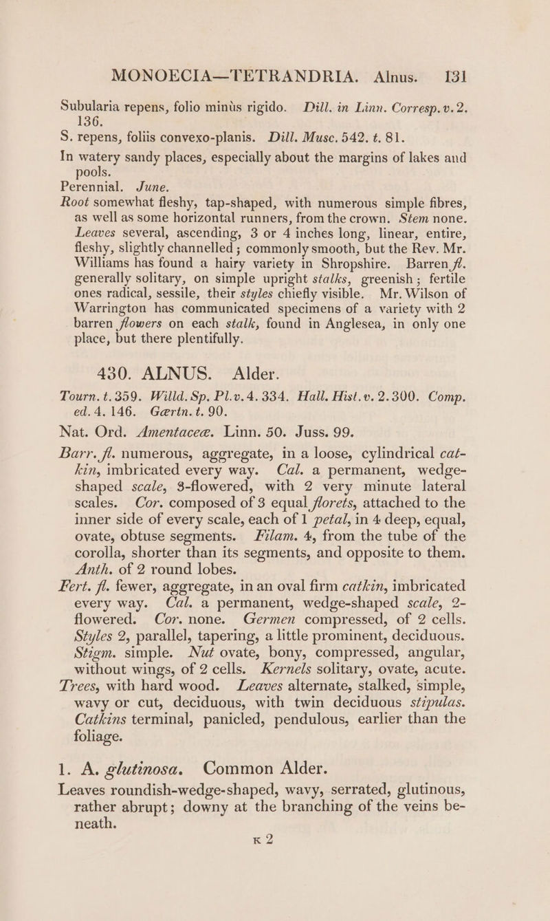 Subularia repens, folio minus rigido. Dill. in Linn. Corresp.v. 2. 136. S. repens, foliis convexo-planis. Dill. Musc. 542. t. 81. In Wi eae sandy places, especially about the margins of lakes and ools. Pereniat June. Root somewhat fleshy, tap-shaped, with numerous simple fibres, as well as some horizontal runners, from the crown. Stem none. Leaves several, ascending, 3 or 4 inches long, linear, entire, fleshy, slightly channelled ; commonly smooth, but the Rev. Mr. Williams has found a hairy variety in Shropshire. Barren /. generally solitary, on simple upright stalks, greenish ; fertile ones radical, sessile, their styles chiefly visible. Mr. Wilson of Warrington has communicated specimens of a variety with 2 barren flowers on each stalk, found in Anglesea, in only one place, but there plentifully. 430. ALNUS. Alder. Tourn. t.359. Willd. Sp. Pl.v. 4.334. Hall. Hist.v. 2.300. Comp. ed. 4.146. Gertn.t. 90. Nat. Ord. Amentacee. Linn. 50. Juss. 99. Barr. fl. numerous, aggregate, in a loose, cylindrical caé- kin, imbricated every way. Cal. a permanent, wedge- shaped scale, $-flowered, with 2 very minute lateral scales. Cor. composed of 3 equal florets, attached to the inner side of every scale, each of 1 petal, in 4 deep, equal, ovate, obtuse segments. lam. 4, from the tube of the corolla, shorter than its segments, and opposite to them. Anth, of 2 round lobes. Fert. fl. fewer, aggregate, in an oval firm catkin, imbricated every way. Cal. a permanent, wedge-shaped scale, 2- flowered. Cor. none. Germen compressed, of 2 cells. Styles 2, parallel, tapering, a little prominent, deciduous. Stigm. simple. Nut ovate, bony, compressed, angular, without wings, of 2 cells. Kernels solitary, ovate, acute. Trees, with hard wood. Leaves alternate, stalked, simple, wavy or cut, deciduous, with twin deciduous s¢zpulas. Catkins terminal, panicled, pendulous, earlier than the foliage. 1. A. glutinosa. Common Alder. Leaves roundish-wedge-shaped, wavy, serrated, glutinous, rather abrupt; downy at the branching of the veins be- neath. K 2