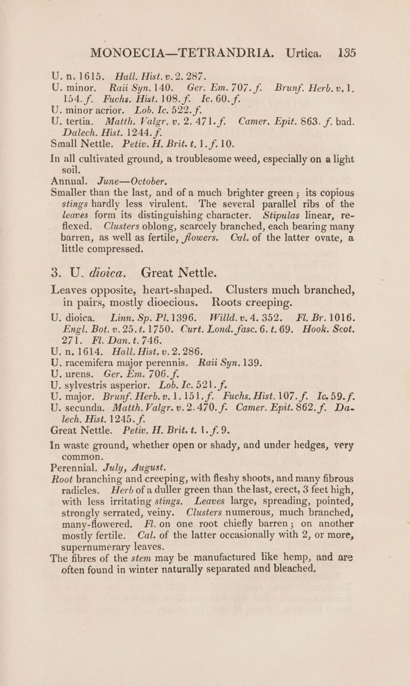 U.n.1615. Hall. Hist. v. 2. 287. U. minor. Raii Syn.140. Ger. Em. 707. f. Brunf. Herb. v.1. 154. f... Fuchs. Hist, 108. f.) fe. 60.-f. U. minor acrior. Lob. Ic. 522. f. U. tertia. Matth. Valgr.v. 2.471. f. Camer. Epit. 863. f. bad. Dalech. Hist. 1244. f. Small Nettle. Petiv. H, Brit. t.1.f.10. In all cultivated ground, a troublesome weed, especially on a light soil. Annual. June—October. Smaller than the last, and of a much brighter green ; its copious stings hardly less virulent. The several parallel ribs of the leaves form its distinguishing character. Stipulas linear, re- flexed. Clusters oblong, scarcely branched, each bearing many barren, as well as fertile, flowers. Cal. of the latter ovate, a little compressed. 3. U. dioica. Great Nettle. Leaves opposite, heart-shaped. Clusters much branched, in pairs, mostly dioecious. Roots creeping. U. dioica. Linn. Sp. Pl.1396. Willd.v.4. 352. Fl. Br. 1016. Engl. Bot. v.25.t.1750. Curt. Lond. fase. 6.t.69. Hook. Scot. 271. Fl. Dan.t. 746. U.n. 1614. Hall. Hist. v. 2.286. . racemifera major perennis. Raitt Syn. 139. .urens. Ger. Em. 706. f. . sylvestris asperior. Lob. Ic. 521. f. . major. Brunf. Herb.v.1.151.f. Fuchs. Hist.107.f. Ic, 59. f. . secunda. Matth. Valgr.v.2.470. f. Camer. Epit. 862. f. Da- lech. Hist. 1245. f. In waste ground, whether open or shady, and under hedges, very common. Perennial, July, August. Root branching and creeping, with fleshy shoots, and many fibrous radicles. Herb of a duller green than the last, erect, 3 feet high, with less irritating stings. Leaves large, spreading, pointed, strongly serrated, veiny. Clusters numerous, much branched, many-flowered. Fl.on one root chiefly barren; on another mostly fertile. Cal. of the latter occasionally with 2, or more, supernumerary leaves. The fibres of the stem may be manufactured like hemp, and are often found in winter naturally separated and bleached. Sy Cee