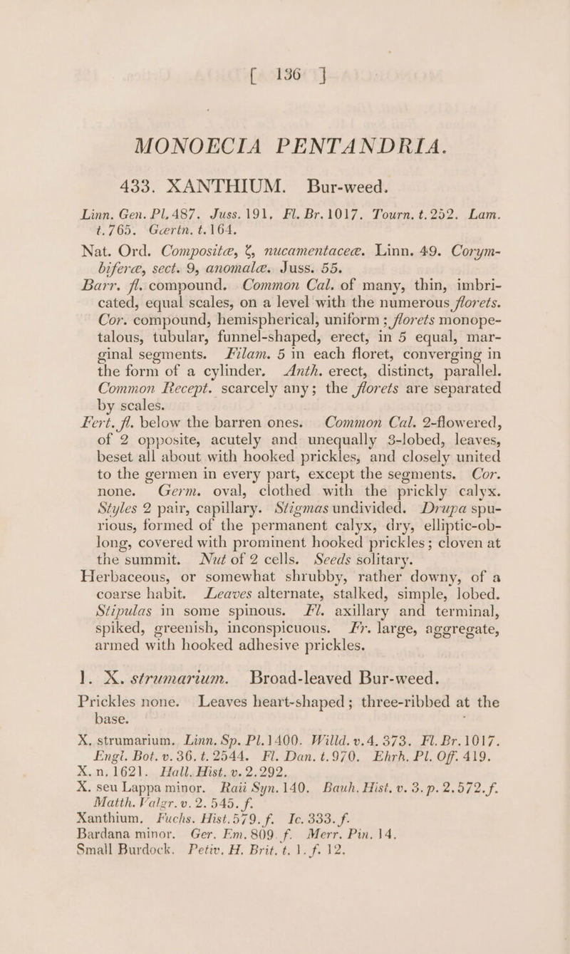 MONOECIA PENTANDRIA. 433. XANTHIUM. Bur-weed. Linn, Gen. PL, 487. Juss.191, Fl. Br.1017. Tourn, t.252. Lam. t.765. Gertn, t.164. Nat. Ord. Composite, 8, nucamentacee. Linn. 49. Corym- bifere, sect. 9, anomala. Juss. 55. Barr. fl. compound. Common Cal. of many, thin, imbri- cated, equal scales, on a level with the numerous florets. Cor. compound, hemispherical, uniform ; florets monope- talous, tubular, funnel-shaped, erect, in 5 equal, mar- ginal segments. lam. 5 in each floret, converging in the form of a cylinder. -Anth. erect, distinct, parallel. Common Recept. scarcely any; the florets are separated by scales. Fert. fl. below the barren ones. Common Cal. 2-flowered, of 2 opposite, acutely and unequally 3-lobed, leaves, beset all about with hooked prickles, and closely united to the germen in every part, except the segments. Cor. none. Germ. oval, clothed with the prickly calyx. Styles 2 pair, capillary. Stzgmas undivided. Drupa spu- rious, formed of the permanent calyx, dry, elliptic-ob- long, covered with prominent hooked prickles; cloven at the summit. Nut of 2 cells. Seeds solitary. Herbaceous, or somewhat shrubby, rather downy, of a coarse habit. Leaves alternate, stalked, simple, lobed. Stipulas in some spinous. fl. axillary and terminal, spiked, greenish, inconspicuous. Jr. large, aggregate, armed with hooked adhesive prickles. 1]. X. stramarium. Broad-leaved Bur-weed. Prickles none. Leaves heart-shaped; three-ribbed at the base. : X, strumarium. Linn. Sp. Pl.1400. Willd. v.4. 373. Fl. Br.1017. Engl. Bot. v. 36. t.2544. Fl. Dan. t.970. Ehrh., Pl. Off. 419. X.n,1621. Hall. Hist. v. 2.292. X. seu Lappa minor. Raii Syn.140. Bauh., Hist, v. 3. p. 2.572. f. Matth. Valgr.v. 2.545. ff. Xanthium, Fuchs. Hist.579.f. Ic. 333. f. Bardana minor. Ger. Em. 809. f. Merr. Pin. 14. Small Burdock. Petiv. H. Brit. t. 1. f. 12.