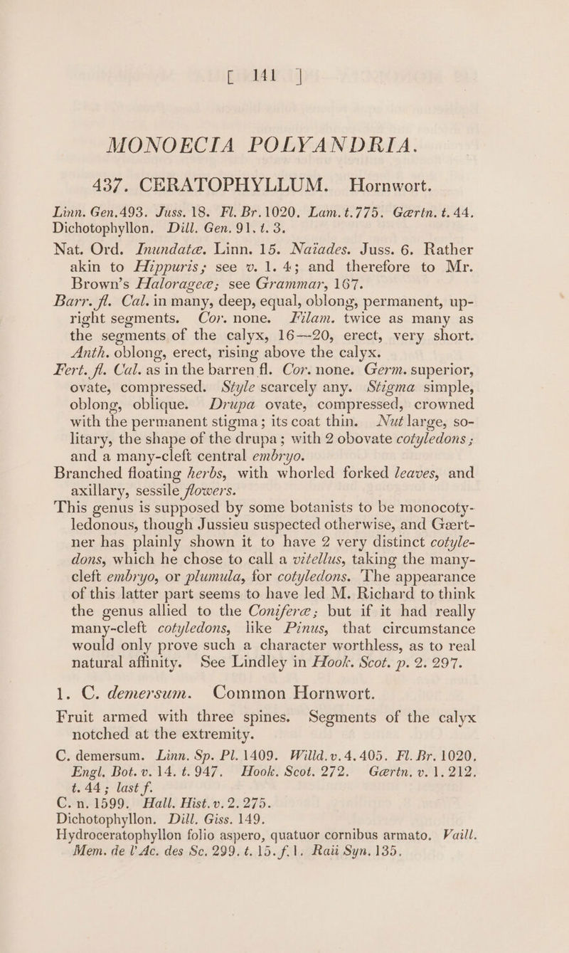 MONOECIA POLYANDRIA. 437. CERATOPHYLLUM. Hornwort. Linn. Gen.493. Juss. 18. Fl. Br.1020. Lam.t.775. Garin. t. 44, Dichotophyllon, Dill. Gen. 91, t. 3. Nat. Ord. Inundaie. Linn. 15. Naiades. Juss. 6. Rather akin to Hippuris; see v. 1.4; and therefore to Mr. Brown’s Haloragee; see Grammar, 167. Barr. fl. Cal. in many, deep, equal, oblong, permanent, up- right segments. Cor. none. Jilam. twice as many as the segments of the calyx, 16-20, erect, very short. Anth. oblong, erect, rising above the calyx. Fert. fl. Cal. as in the barren fl. Cor. none. Germ. superior, ovate, compressed. Style scarcely any. Stzgma simple, oblong, oblique. Drupa ovate, compressed, crowned with the permanent stigma; its coat thin. Nut large, so- litary, the shape of the drupa; with 2 obovate cotyledons ; and a many-cleft central embryo. Branched floating herbs, with whorled forked leaves, and axillary, sessile flowers. This genus is supposed by some botanists to be monocoty- ledonous, though Jussieu suspected otherwise, and Geert- ner has plainly shown it to have 2 very distinct cotyle- dons, which he chose to call a v¢ellus, taking the many- cleft embryo, or plumula, for cotyledons. ‘The appearance of this latter part seems to have led M. Richard to think the genus allied to the Conzfere; but if it had really many-cleft cotyledons, like Pinus, that circumstance would only prove such a character worthless, as to real natural affinity. See Lindley in Hook. Scot. p. 2. 297. 1. C. demersum. Common Hornwort. Fruit armed with three spines. Segments of the calyx notched at the extremity. C. demersum. Linn. Sp. Pl. 1409. Willd.v.4.405. Fl. Br. 1020, Engi, Bot. v.14, ‘t. 947. °° Hook. Scot. 272. Gerin. v1, 212. t.44; last f. C..n. 1599. Hall. Hist.v. 2.275. Dichotophyllon. Dill. Giss. 149. Hydroceratophyllon folio aspero, quatuor cornibus armato, Vail. Mem. del’ Ac. des Sc, 299. t. 15. fil. Rai Syn, 135.