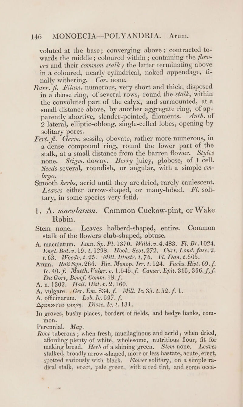 voluted at the base; converging above; contracted to- wards the middle; coloured within ; containing the fow- ers and their common stalk ; the latter terminating above in a coloured, nearly cylindrical, naked appendage, fi- nally withering. Cor. none. Barr. fl. Filam. numerous, very short and thick, disposed in a dense ring, of several rows, round the sta/k, within the convoluted part of the calyx, and surmounted, at a small distance above, by another aggregate ring, of ap- parently abortive, slender-pointed, filaments. Anth. of 2 lateral, elliptic-oblong, single-celled lobes, opening by solitary pores. Fert. fl. Germ. sessile, obovate, rather more numerous, in a dense compound ring, round the lower part of the stalk, at a small distance from the barren flower. Szyles none. Stigm. downy. Berry juicy, globose, of 1 cell. Seeds several, roundish, or angular, with a simple em- bryo. Smooth herbs, acrid until they are dried, rarely caulescent. Leaves either arrow-shaped, or many-lobed. 7. soli- tary, in some species very fetid. 1. A. maculatum. Common Cuckow-pint, or Wake Robin. Stem none. Leaves halberd-shaped, entire. Common stalk of the flowers club-shaped, obtuse. A. maculatum. Linn. Sp. Pl. 1370. Willd.v.4.483. Fl. Br. 1024. Engl. Bot.v. 19. ¢.1298. Hook. Scot.272. Curt. Lond. fasc. 2. t.63. Woodv.t.25. Mill, Illustr. t.76. Fl. Dan. t.505. Arum. Rai Syn.266. Riv. Monop. Irr. t.124. Fuchs. Hist. 69. f. Ic. 40. f. Matth. Valgr.v. 1.545. f. Camer. Epit. 365, 366. f, f. Du Gort, Benef. Comm, 18. f. A. n. 1302. Hall. Hist. v. 2. 160. A. vulgare. «Ger. Em. 834. f. Mill. Ic. 35. t.52. f. 1. A, officinarum. Lob. Ic. 597. f. Apanovren pinoy. Diose. Ic. t. 131. In groves, bushy places, borders of fields, and hedge banks, com- mon. Perennial. May. Root tuberous ; when fresh, mucilaginous and acrid; when dried, affording plenty of white, wholesome, nutritious flour, fit for making bread. Herb of ashining green. Stem none. Leaves stalked, broadly arrow-shaped, more or less hastate, acute, erect, spotted variously with black. Flower solitary, on a simple ra- dical stalk, erect, pale green, ‘vith a red tint, and some occa-
