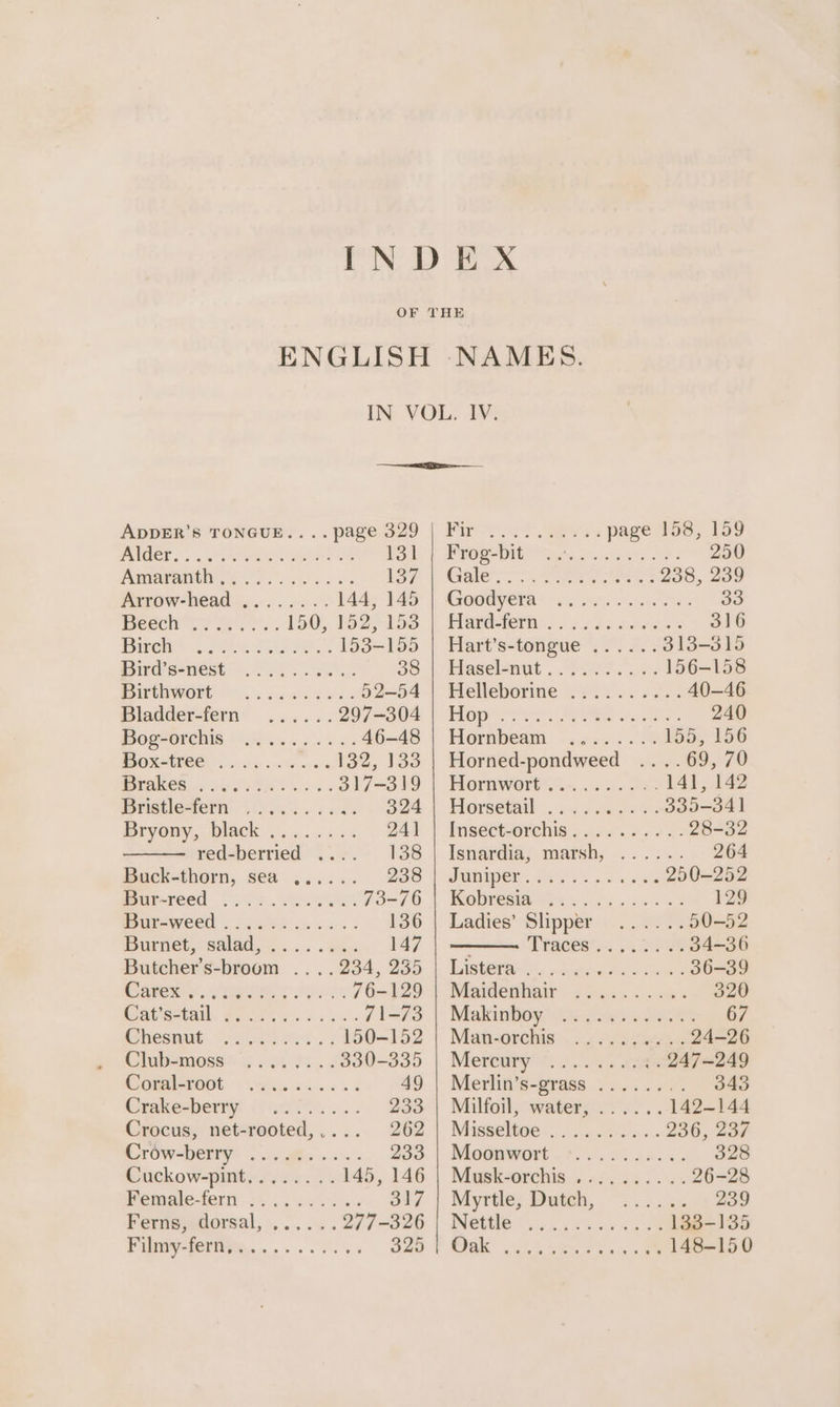 PICT sx geo NE he | Anaaranth ys). oe. ee ve 1S7 Arrow-head ........ 144; 145 Bese oe ge... 150, 192) loo Pew. i. A. ea ee, 153-155 Bird@’sa-nest .2 0b. 38 TC a 52-54 Sladder-fern’ ...... 297-304 POCHOPCNIS 8G ose ee os 46-48 HOxtTEO@ ska wthtores Low OS i re) 317-319 Bristletern - 20s... 6 eas 324 Bryony, black. ....4 45. 241 red-berried .... 138 Buck-thorn, sea ...... 238 perteed ok Se. 73-76 ureweed . 24.6% saws: 136 iIburnes,; salad, ...... ses 147 Butcher’s-broom ....234, 235 Garena. Sheaee ys oes 76-129 CCU = cl a 71-73 Ghosnue.« $05 2% . 3 150-152 Clubeamosss sos ot. 4 330-335 SGTAIHPOOt id ec 49 Crakesberry: /) 00... . 233 Crocus, net-rooted,.... 262 CrOweenrye Voc ie os - 233 Cuckow-pimtins. v.50. 145, 146 Pematefern 34... 6 vse S17 Fermscorsal,...... 277-326 PUGV TCT ns os so en's 3 325 SS ee ee page 158, 159 PrGs-DIl ig, Sole ec eS © eee GHec Sees 238, 239 GONE hs) ts how, ee Fares sae wie oe 316 Hart’s-tongue ...... 313-315 Paselonit . Pee wes 156-158 Helleborme °.¢.4..0.2.. 40—46 Hopes te See es 240 Horabeam -..ce. 3) 1552 156 Horned-pondweed ....69, 70 Hornworees.~. 6s se 141, 142 Horse. eu eewse rs 335-34] lns€etsorehis. pees een: 28-32 Isnardia? mash, -.. 2°. .- 264 Jaatper: ees 3 Fs vse 250-252 Kereta Sete i ge ce wk 129 Ladies’ Slipper ......50-52 Tracest. A208 34-36 LAs. naakie Beat 36-39 Maidenliair ...«.s....« 320 Makinbay. os sci ORO 67 Man-orchis 2. és Geeks 24-26 Mereany. 20.45 fae 247-249 Moerlig's-erase 2 vs. va 343 Milfoil, water, ...... 142-144 Misseltee o....ceias 236, 237 Noauwort.?.. oo ia... 328 Mupskeorchis.. o/. .5.. 4% 26-28 Myrtle; Dutch, = 2.5% 239 NBO? sh ortes eee 133-135 RI ee eet. ae 148-150