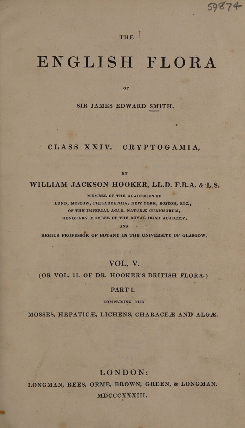 59S 7 te f THE ‘ ENGLISH FLORA OF SIR JAMES EDWARD SMITH. CLASS XXIV. CRYPTOGAMIA, BY WILLIAM JACKSON HOOKER, LL.D. F.R.A. &amp;-L.S. MEMBER OF THE ACADEMIES OF LUND, MOSCOW, PHILADELPHIA, NEW YORK, BOSTON, ETC., OF THE IMPERIAL ACAD. NATUR CURIOSORUM, HONORARY MEMBER OF THE ROYAL IRISH ACADEMY, AND REGIUS PROFESSOR OF BOTANY IN THE UNIVERSITY OF GLASGOW, VOL. V. (OR VOL. 11. OF DR. HOOKER’S BRITISH FLORA.) PART I. COMPRISING THE MOSSES, HEPATIC, LICHENS, CHARACEX AND ALGH, LONDON: LONGMAN, REES, ORME, BROWN, GREEN, &amp; LONGMAN. MDCCCXXXIII.