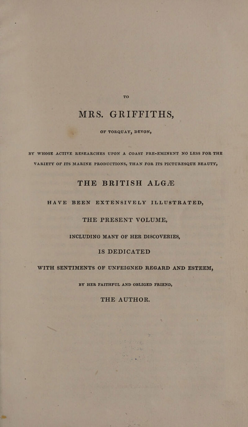 MRS. GRIFFITHS, OF TORQUAY, DEVON, BY WHOSE ACTIVE RESEARCHES UPON A COAST PRE-EMINENT NO LESS FOR THE VARIETY OF ITS MARINE PRODUCTIONS, THAN FOR ITS PICTURESQUE BEAUTY, THE BRITISH ALG HAVE BEEN EXTENSIVELY ILLUSTRATED, THE PRESENT VOLUME, INCLUDING MANY OF HER DISCOVERIES, IS DEDICATED WITH SENTIMENTS OF UNFEIGNED REGARD AND ESTEEM, BY HER FAITHFUL AND OBLIGED FRIEND, THE AUTHOR.