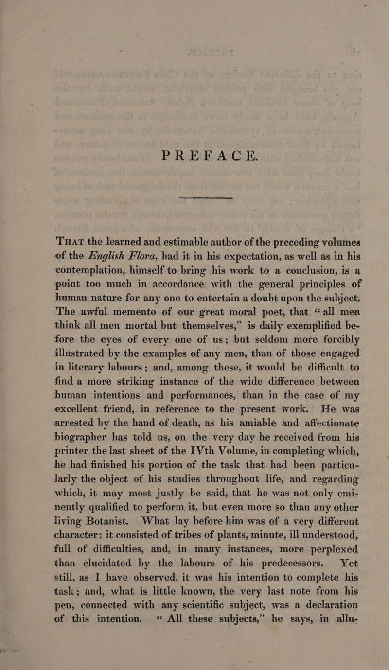 PREFACE. Tuar the learned and estimable author of the preceding volumes of the English Flora, had it in his expectation, as well as in his contemplation, himself to bring his work to a conclusion, is a point too much in accordance with the general principles of human nature for any one to entertain a doubt upon the subject, The awful memento of our great moral poet, that “all men think all men mortal but themselves,” is daily exemplified be- fore the eyes of every one of us; but seldom more forcibly illustrated by the examples of any men, than of those engaged in literary labours; and, among these, it would be difficult to find a more striking instance of the wide difference between human intentions and performances, than in the case of my excellent friend, in reference to the present work. He was arrested by the hand of death, as his amiable and affectionate biographer has told us, on the very day he received from his printer the last sheet of the 1 Vth Volume, in completing which, he had finished his portion of the task that. had been particu- larly the object of his studies throughout life, and regarding which, it may most justly be said, that he was not only emi- nently qualified to perform it, but even more so than any other living Botanist. What lay before him was of a very different character: it consisted of tribes of plants, minute, ill understood, full of difficulties, and, in many instances, more perplexed than elucidated by the labours of his predecessors. Yet still, as I have observed, it was his intention to complete his task; and, what is little known, the very last note from his pen, connected with any scientific subject, was a declaration of this intention. &lt;‘ All these subjects,’ he says, in allu-