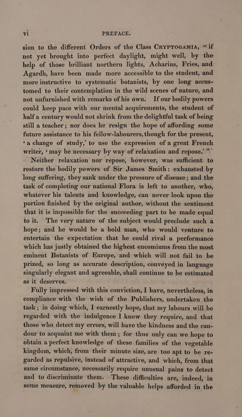 sion to the different Orders of the Class Cryproaamia, “if not yet brought into perfect daylight, might well, by the help of those brilliant northern lights, Acharius, Fries, and Agardh, have been made more accessible to the student, and more instructive to systematic botanists, by one long accus- tomed to their contemplation in the wild scenes of nature, and not unfurnished with remarks of his own. If our bodily powers could keep pace with our mental acquirements, the student of half a century would not shrink from the delightful task of being still a teacher; nor does he resign the hope of affording some future assistance to his fellow-labourers, though for the present, ‘a change of study,’ to use the expression of a great French writer, ‘may be necessary by way of relaxation and repose.’ ”' ‘Neither relaxation nor repose, however, was sufficient to restore the bodily powers of Sir James Smith: exhausted by long suffering, they sank under the pressure of disease ; and the task of completing our national Flora is left to another, who, whatever his talents and knowledge, can never look upon the portion finished by the original author, without the sentiment that it is impossible for the succeeding part to be made equal to it. The very nature of the subject would preclude such a hope; and he would be a bold man, who would venture to entertain the expectation that he could rival a performance which has justly obtained the highest encomiums from the most eminent Botanists of Europe, and which will not fail to be prized, so long as accurate description, conveyed in language singularly elegant and agreeable, shall continue to be estimated as it deserves. Fully impressed with this conviction, I have, nevertheless, in compliance with the wish of the Publishers, undertaken the task ; in doing which, I earnestly hope, that my labours will be regarded with the indulgence I know they require, and that those who, detect my errors, will have the kindness and the can- dour to acquaint me with them ; for thus only can we hope to obtain a perfect knowledge of these families of the vegetable kingdcm, which, from their minute size, are too apt to be re- garded as repulsive, instead of attractive, and which, from that same circumstance, necessarily require unusual pains to detect and to discriminate them. These difficulties are, indeed, in some measure, removed by the valuable helps afforded in the