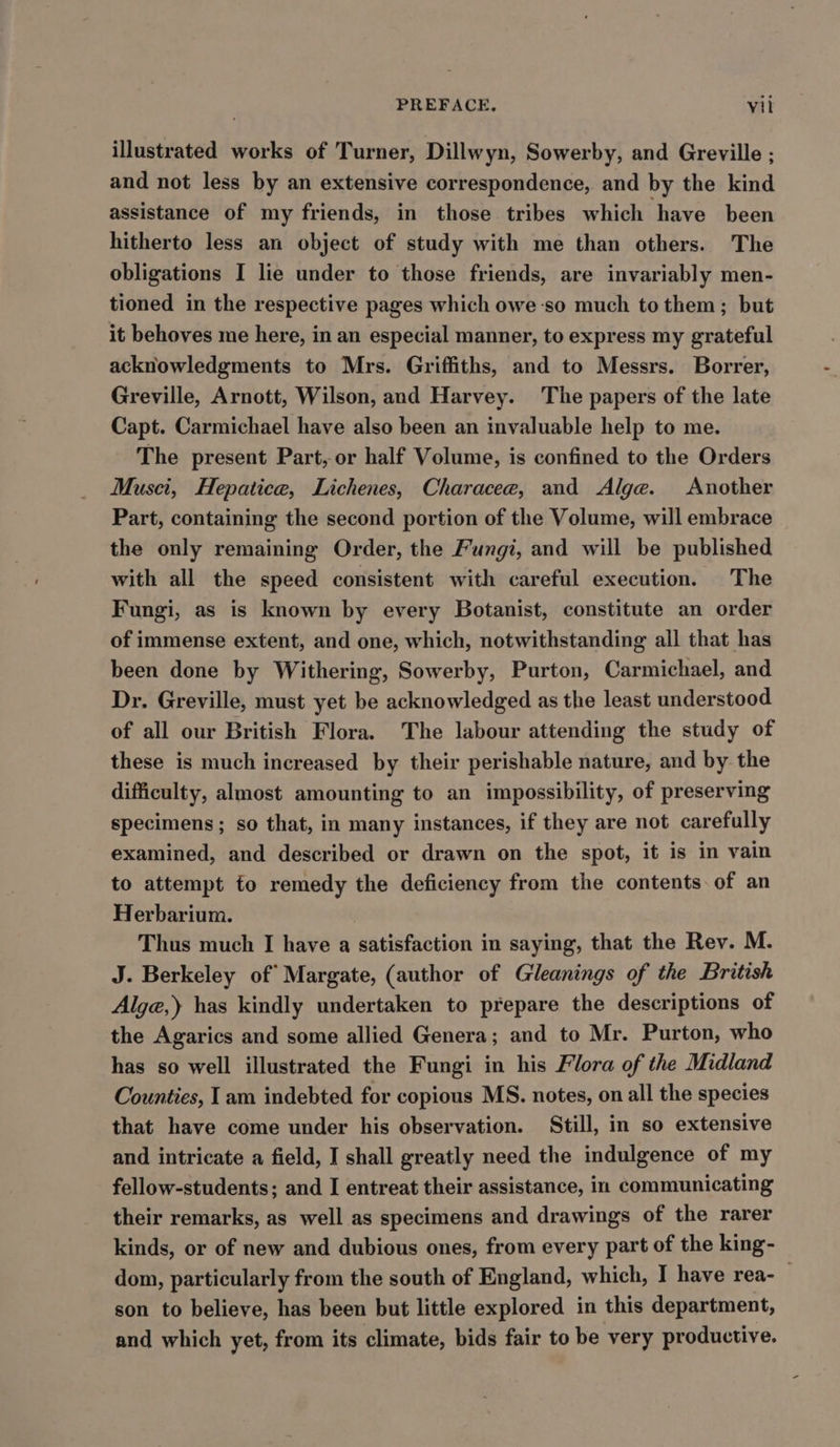 illustrated works of Turner, Dillwyn, Sowerby, and Greville ; and not less by an extensive correspondence, and by the kind assistance of my friends, in those tribes which have been hitherto less an object of study with me than others. The obligations I lie under to those friends, are invariably men- tioned in the respective pages which owe so much to them; but it behoves me here, in an especial manner, to express my grateful acknowledgments to Mrs. Griffiths, and to Messrs. Borrer, Greville, Arnott, Wilson, and Harvey. ‘The papers of the late Capt. Carmichael have also been an invaluable help to me. The present Part, or half Volume, is confined to the Orders Musci, Hepatice, Lichenes, Characee, and Alge. Another Part, containing the second portion of the Volume, will embrace the only remaining Order, the Fungi, and will be published with all the speed consistent with careful execution. The Fungi, as is known by every Botanist, constitute an order of immense extent, and one, which, notwithstanding all that has been done by Withering, Sowerby, Purton, Carmichael, and Dr. Greville, must yet be acknowledged as the least understood of all our British Flora. The labour attending the study of these is much increased by their perishable nature, and by the difficulty, almost amounting to an impossibility, of preserving specimens; so that, in many instances, if they are not carefully examined, and described or drawn on the spot, it is in vain to attempt to remedy the deficiency from the contents. of an Herbarium. Thus much I have a satisfaction in saying, that the Rev. M. J. Berkeley of’ Margate, (author of Gleanings of the British Alge,) has kindly undertaken to prepare the descriptions of the Agarics and some allied Genera; and to Mr. Purton, who has so well illustrated the Fungi in his Flora of the Midland Counties, I am indebted for copious MS. notes, on all the species that have come under his observation. Still, in so extensive and intricate a field, I shall greatly need the indulgence of my fellow-students; and I entreat their assistance, in communicating their remarks, as well as specimens and drawings of the rarer kinds, or of new and dubious ones, from every part of the king- dom, particularly from the south of England, which, I have rea-_ son to believe, has been but little explored in this department, and which yet, from its climate, bids fair to be very productive.