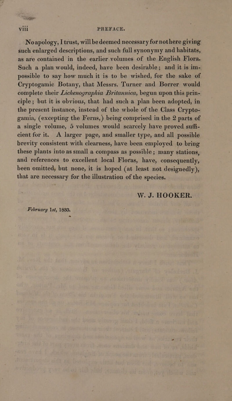 % Vill PREFACE. Noapology, I trust, willbe deemed necessary for nothere giving such enlarged descriptions, and such full synonymy and habitats, as are contained in the earlier volumes of the English Flora. Such a plan would, indeed, have been desirable; and it is im- possible to say how much it is to be wished, for the sake of Cryptogamic Botany, that Messrs. Turner and Borrer would complete their Lichenographia Britannica, begun upon this prin- ciple; but it is obvious, that had such a plan been adopted, in the present instance, instead of the whole of the Class Crypto- gamia, (excepting the Ferns, ) being comprised in the 2 parts of a single volume, 5 volumes would scarcely have proved suffi- cient for it. A larger page, and smaller type, and all possible brevity consistent with clearness, have been employed to bring these plants into as small a compass as possible ; many stations, and references to excellent local Floras, have, consequently, been omitted, but none, it is hoped (at least not designedly), that are necessary for the illustration of the species. W. J. HOOKER. February 1st, 1833, ~