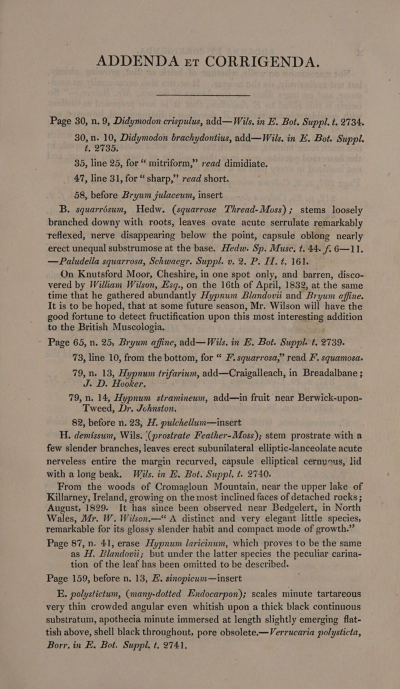 ADDENDA rer CORRIGENDA. Page 30, n. 9, Didymodon crispulus, add—Wils, in E. Bot. Suppl. t. 2734. 30, n. 10, Didymodon brachydontius, add—Wils. in EH. Bot. Suppl. t. 2735. 35, line 25, for “ mitriform,” read dimidiate. 47, line 31, for “ sharp,” read short. 58, before Bryum julaceum, insert B. squarrisum, Hedw. (squarrose Thread-Moss); stems loosely branched downy with roots, leaves ovate acute serrulate remarkably teflexed, nerve disappearing below the point, capsule oblong nearly erect unequal substrumose at the base. Hedw. Sp. Musc, t. 44. f.6—11. —Paludella squarrosa, Schwaegr. Suppl. v. 2. P. II. t. 161. On Knutsford Moor, Cheshire, in one spot only, and barren, disco- vered by Wilhkam Wilson, Esq., on the 16th of April, 1832, at the same time that he gathered abundantly Hypnum Bilandovii and Br ‘yum affine. It is to be hoped, that at some future season, Mr. Wilson will have the good fortune to detect fructification upon this most intereating addition to the British Muscologia. Page 65, n. 25, Bryum affine, add—Wils, in EL. Bot. Suppl. t. 2739. 73, line 10, from the bottom, for “ 2. squarrosa,” read F’. squamosa. 79, n. 13, Hypnum trifarium, add—Craigalleach, in Breadalbane ; J. Hooker. 79, n. 14, Hypnum stramineum, add—in fruit near Berwick-upon- Tweed, Dr. Johnston. 82, before n. 23, H. pulchellum—insert H. demissum, Wils. ‘(prostrate Feather-Moss); stem prostrate with a few slender branches, leaves erect subunilateral elliptic-lanceolate acute nerveless entire the margin recurved, capsule elliptical cernyous, lid with a long beak. Wals. in H. Bot. Suppl, t. 2740. From the woods of Cromagloun Mountain, near the upper lake of Killarney, Ireland, growing on the most inclined faces of detached rocks ; August, 1829. It has since been observed near Bedgelert, in North Wales, Mr. W. Wilson.“ A distinct and very elegant little species, remarkable for its glossy slender habit and compact mode of growth.” Page 87, n. 41, erase Hypnum laricinum, which proves to be the same as H. Blandovii; but under the latter species the Becuane carina- tion of the leaf has been omitted to be described. Page 159, before n. 13, E. sinopicum—insert E. polystictum, (many-dotted Endocarpon); scales minute tartareous very thin crowded angular even whitish upon a thick black continuous substratum, apothecia minute immersed at length slightly emerging flat- tish above, shell black throughout, pore obsolete.—Verrucaria polysticta, Borr. in E. Bot. Suppl, t, 2741.